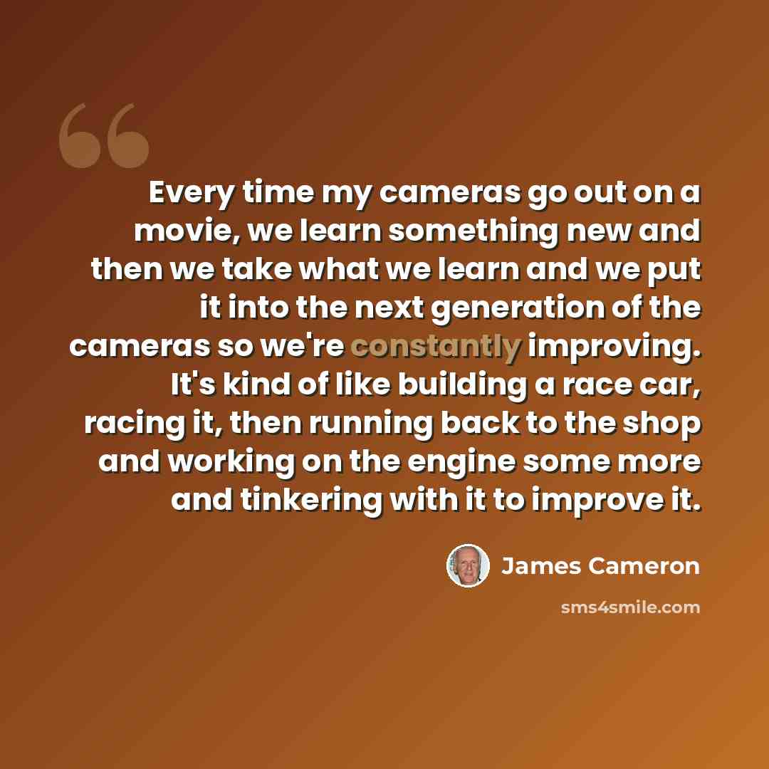 “Every time my cameras go out on a movie, we learn something new and then we take what we learn and we put it into the next generation of the cameras so we're constantly improving. It's kind of like building a race car, racing it, then running back to the shop and working on the engine some more…” quote by James Cameron