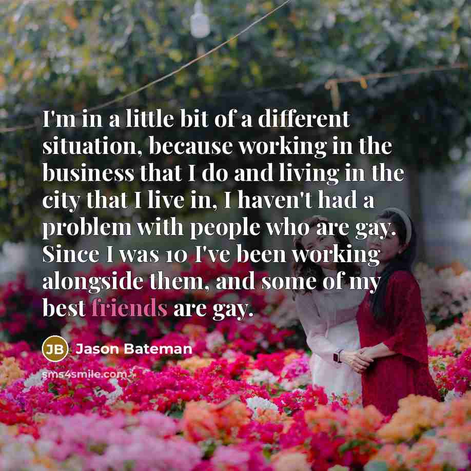 “I'm in a little bit of a different situation, because working in the business that I do and living in the city that I live in, I haven't had a problem with people who are gay. Since I was 10 I've been working alongside them, and some of my best friends are gay.” quote by Jason Bateman