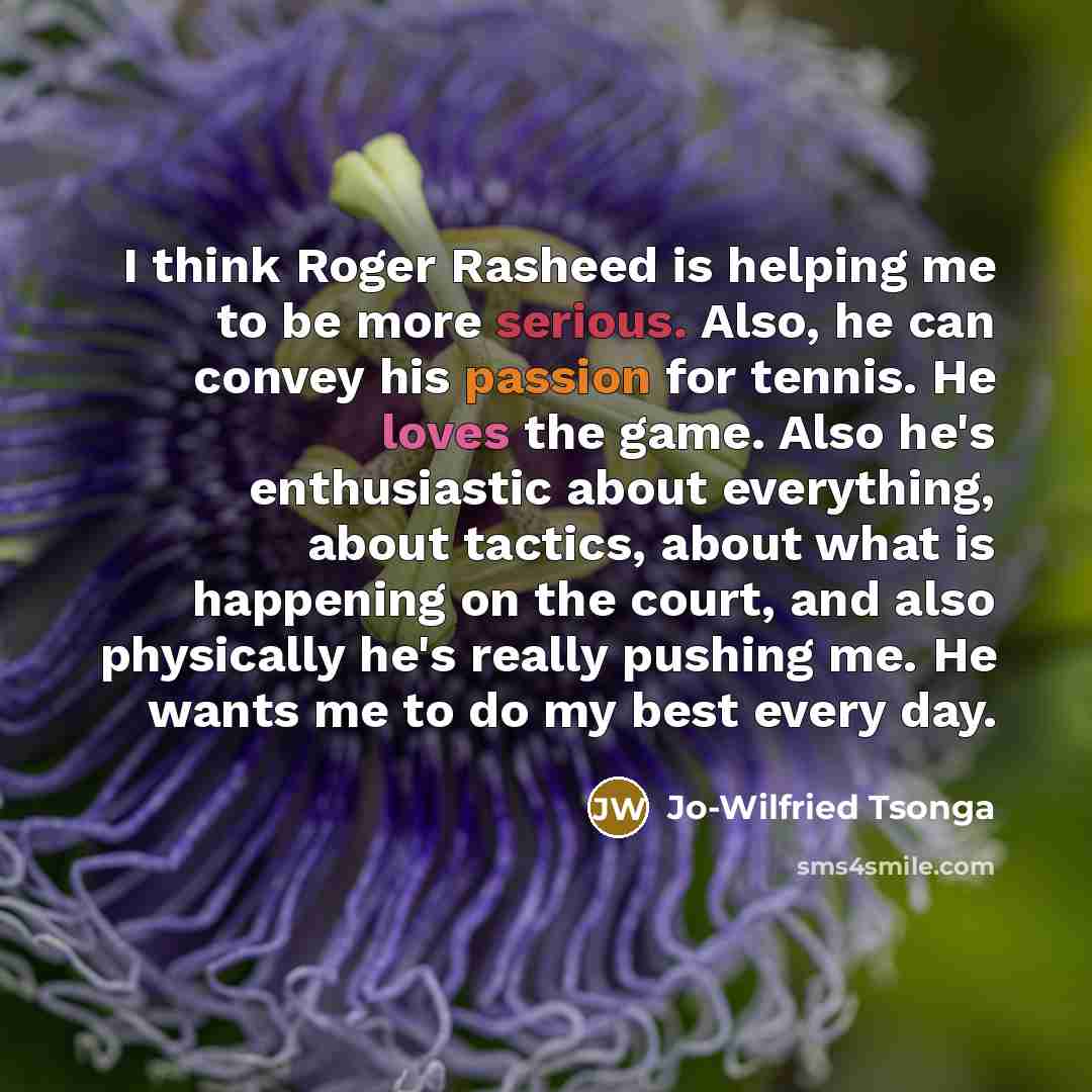 “I think Roger Rasheed is helping me to be more serious. Also, he can convey his passion for tennis. He loves the game. Also he's enthusiastic about everything, about tactics, about what is happening on the court, and also physically he's really pushing me. He wants me to do my best every day.” quote by Jo-Wilfried Tsonga