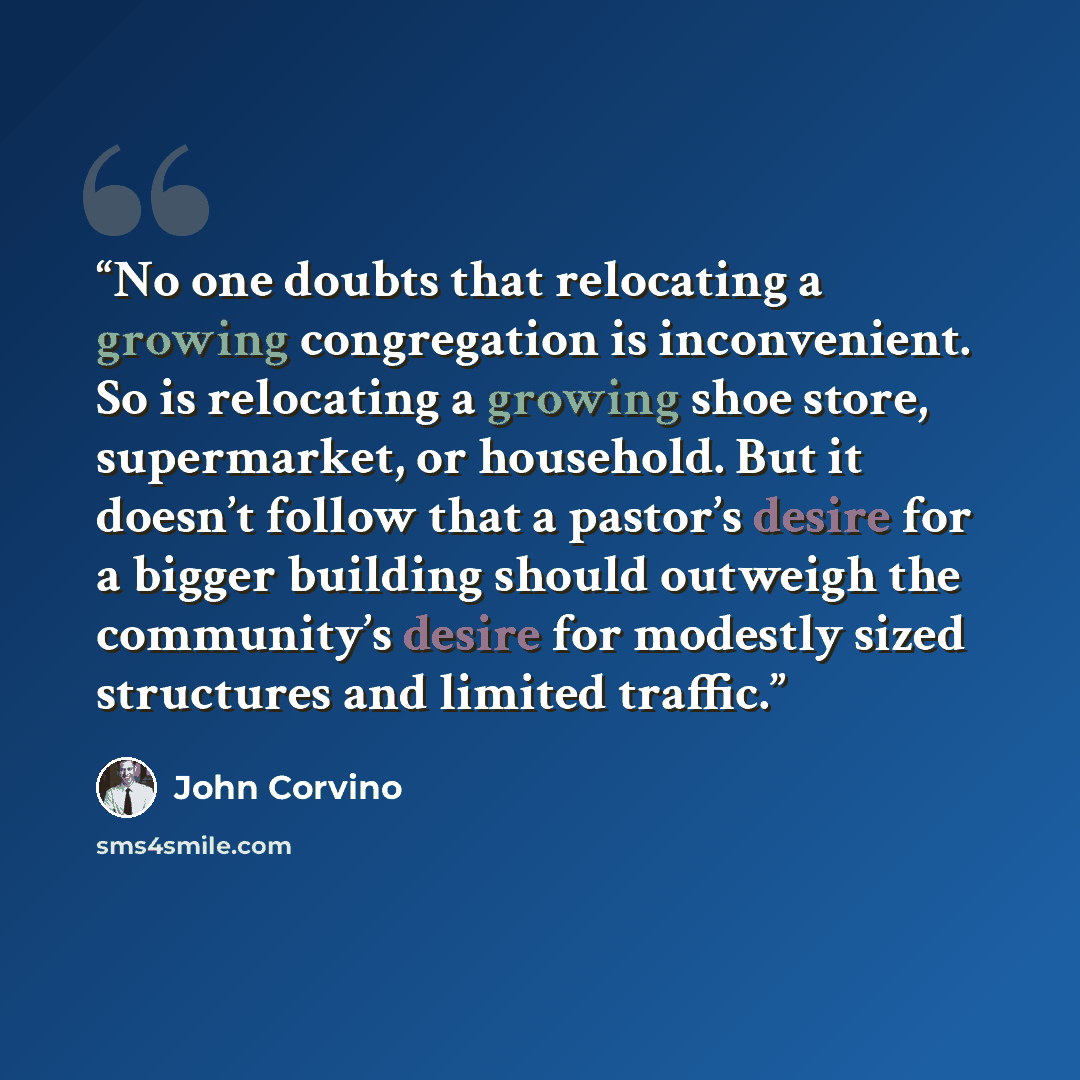 “No one doubts that relocating a growing congregation is inconvenient. So is relocating a growing shoe store, supermarket, or household. But it doesn’t follow that a pastor’s desire for a bigger building should outweigh the community’s desire for modestly sized structures and limited traffic.” quote by John Corvino