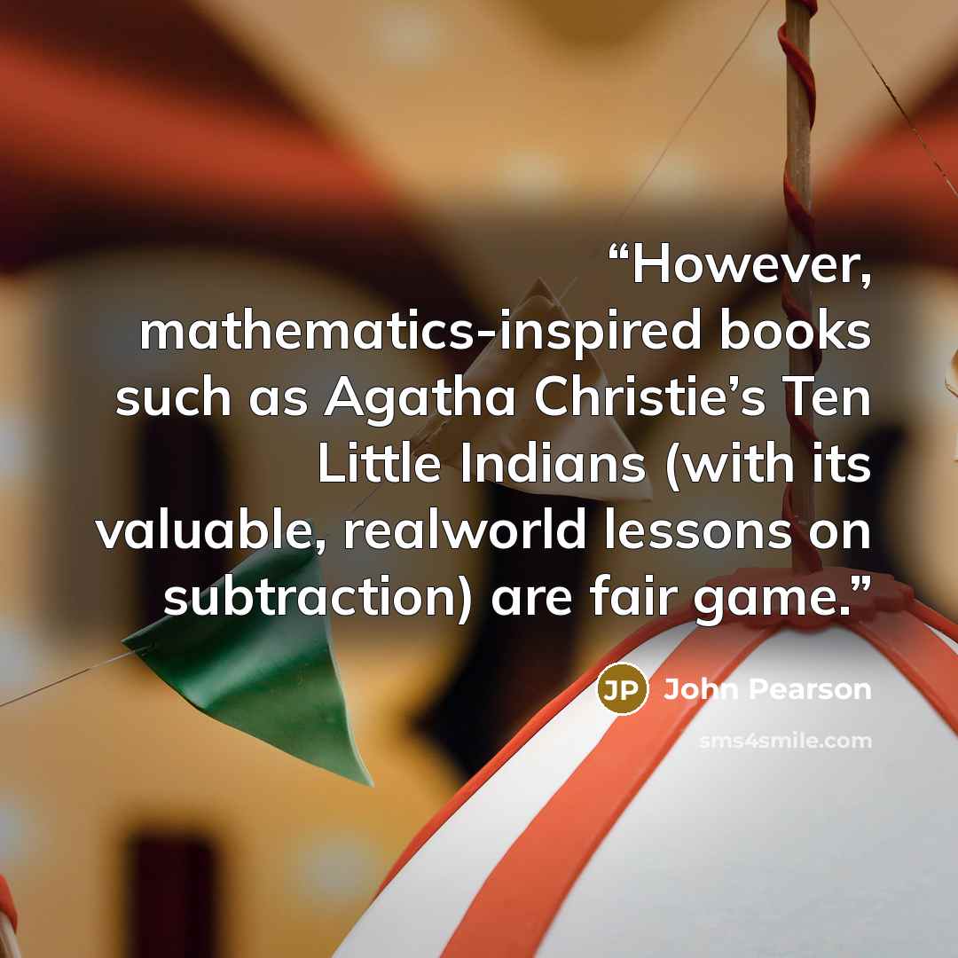 “However, mathematics-inspired books such as Agatha Christie’s Ten Little Indians (with its valuable, realworld lessons on subtraction) are fair game.” quote by John Pearson
