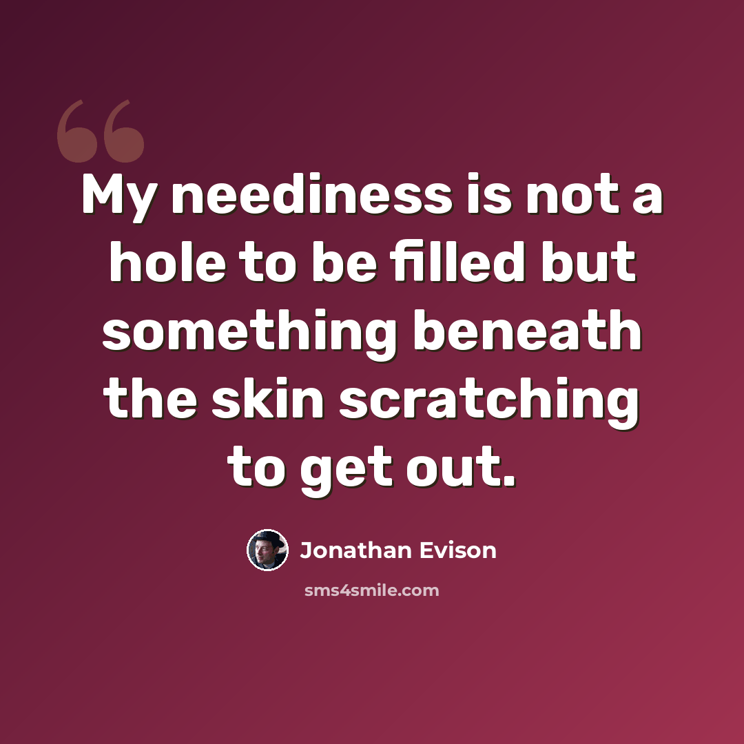 “My neediness is not a hole to be filled but something beneath the skin scratching to get out.” quote by Jonathan Evison