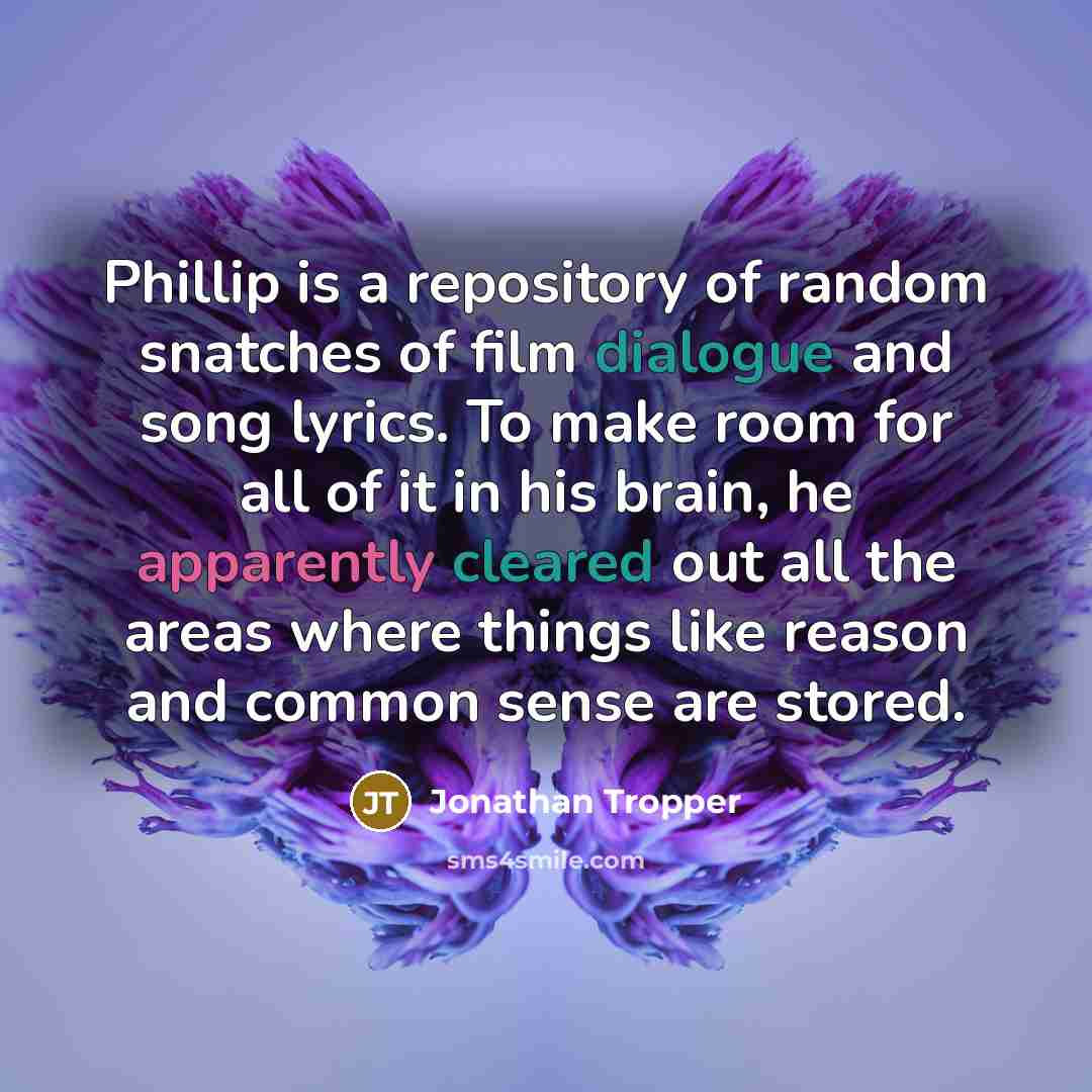 “Phillip is a repository of random snatches of film dialogue and song lyrics. To make room for all of it in his brain, he apparently cleared out all the areas where things like reason and common sense are stored.” quote by Jonathan Tropper