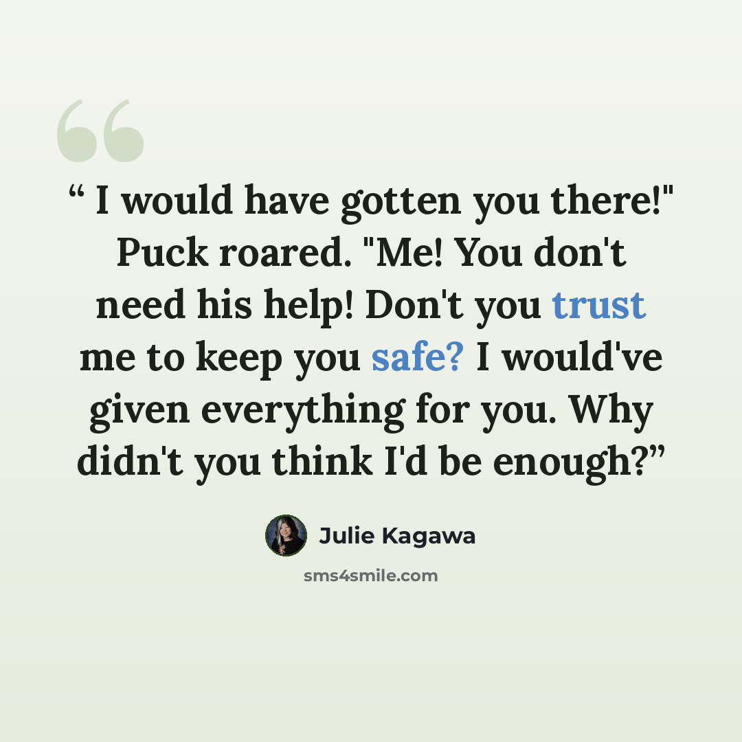 “I would have gotten you there!" Puck roared. "Me! You don't need his help! Don't you trust me to keep you safe? I would've given everything for you. Why didn't you think I'd be enough?” quote by Julie Kagawa