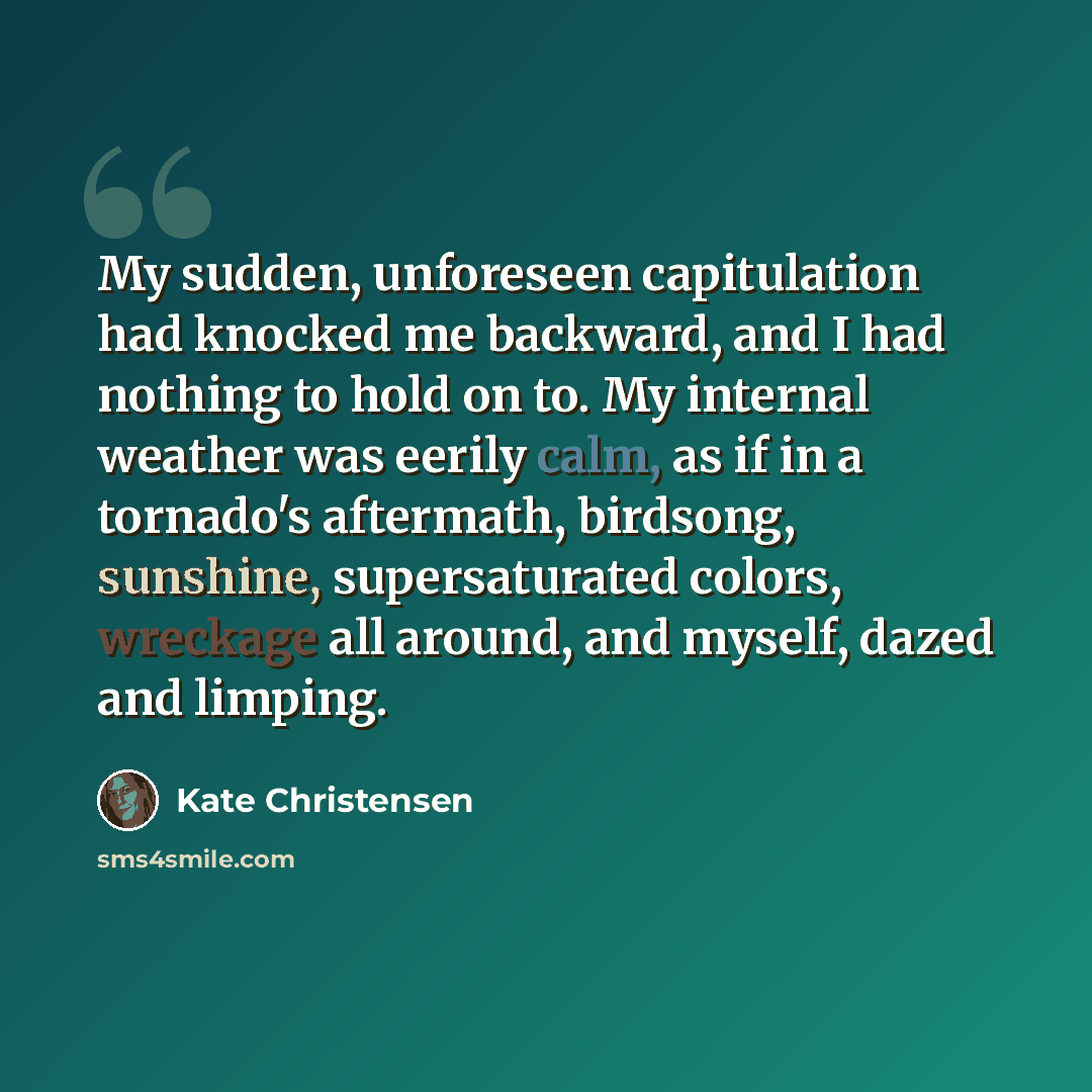 “My sudden, unforeseen capitulation had knocked me backward, and I had nothing to hold on to. My internal weather was eerily calm, as if in a tornado's aftermath, birdsong, sunshine, supersaturated colors, wreckage all around, and myself, dazed and limping.” quote by Kate Christensen