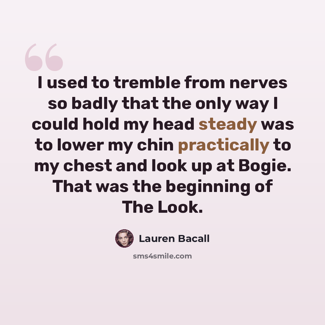 “I used to tremble from nerves so badly that the only way I could hold my head steady was to lower my chin practically to my chest and look up at Bogie. That was the beginning of The Look.” quote by Lauren Bacall