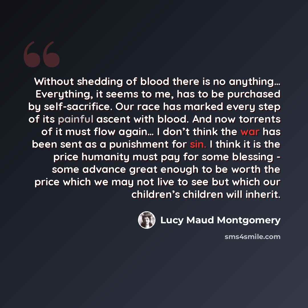 “Without shedding of blood there is no anything… Everything, it seems to me, has to be purchased by self-sacrifice. Our race has marked every step of its painful ascent with blood. And now torrents of it must flow again… I don’t think the war has been sent as a punishment for sin. I think it is the…” quote by Lucy Maud Montgomery