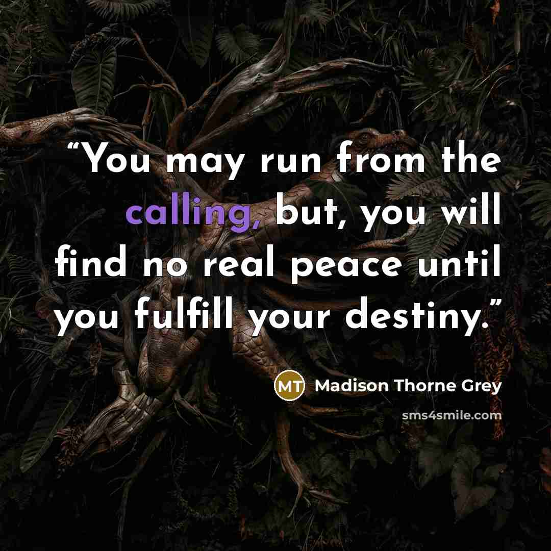 “You may run from the calling, but, you will find no real peace until you fulfill your destiny.” quote by Madison Thorne Grey