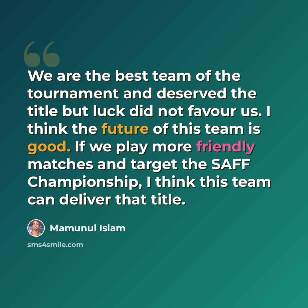 “We are the best team of the tournament and deserved the title but luck did not favour us. I think the future of this team is good. If we play more friendly matches and target the SAFF Championship, I think this team can deliver that title.” quote by Mamunul Islam
