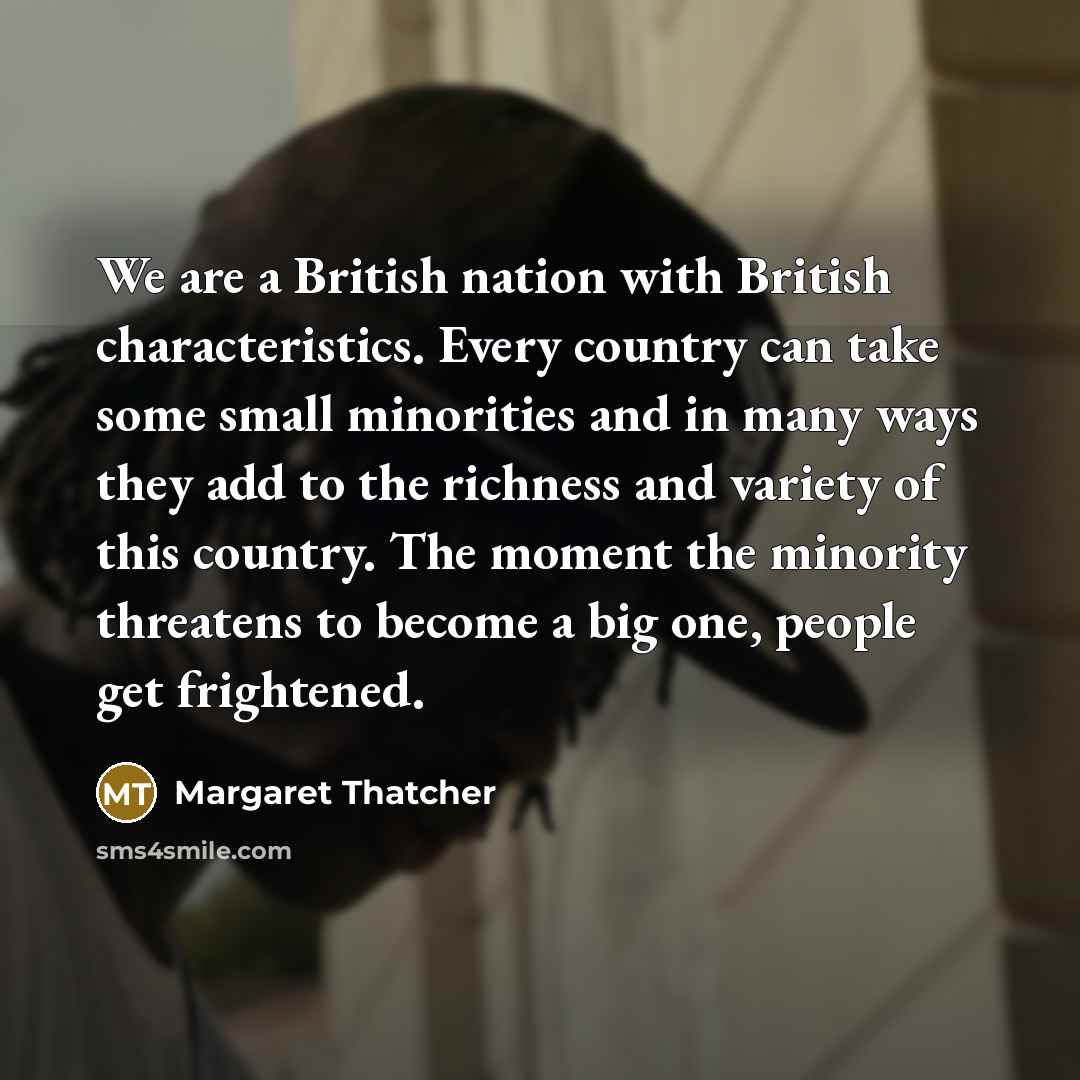 “We are a British nation with British characteristics. Every country can take some small minorities and in many ways they add to the richness and variety of this country. The moment the minority threatens to become a big one, people get frightened.” quote by Margaret Thatcher