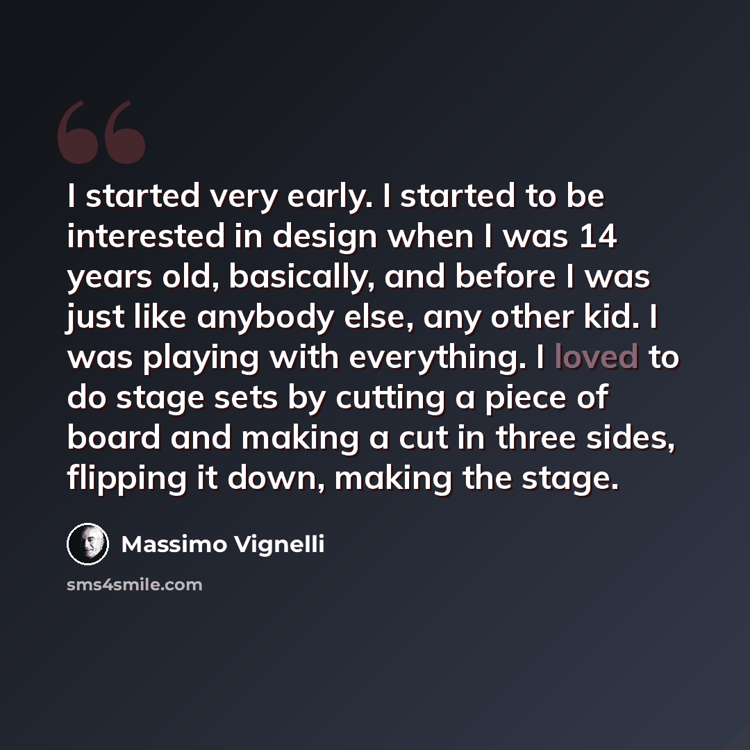 “I started very early. I started to be interested in design when I was 14 years old, basically, and before I was just like anybody else, any other kid. I was playing with everything. I loved to do stage sets by cutting a piece of board and making a cut in three sides, flipping it down, making the…” quote by Massimo Vignelli