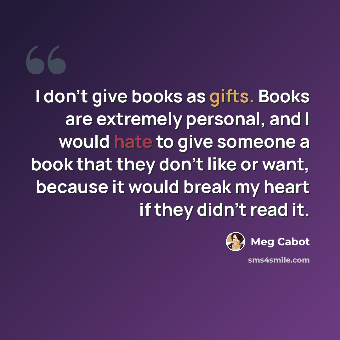 “I don't give books as gifts. Books are extremely personal, and I would hate to give someone a book that they don't like or want, because it would break my heart if they didn't read it.” quote by Meg Cabot