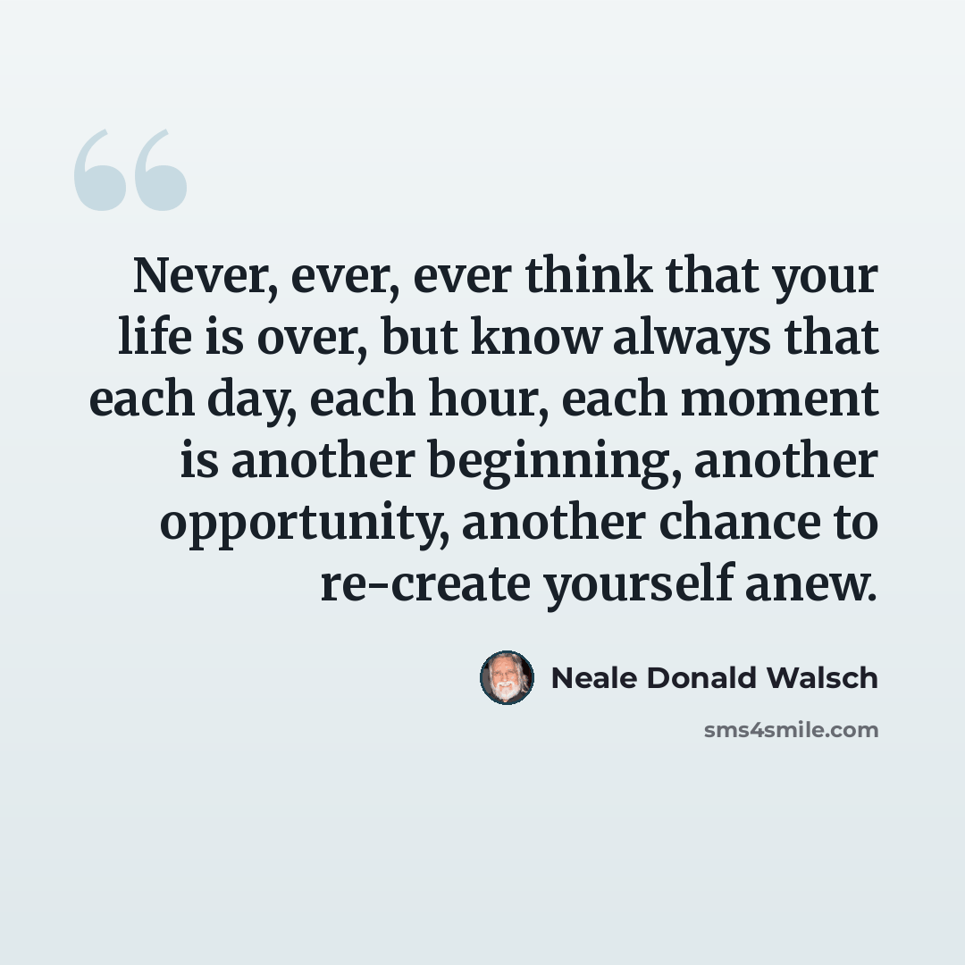 “Never, ever, ever think that your life is over, but know always that each day, each hour, each moment is another beginning, another opportunity, another chance to re-create yourself anew.” quote by Neale Donald Walsch