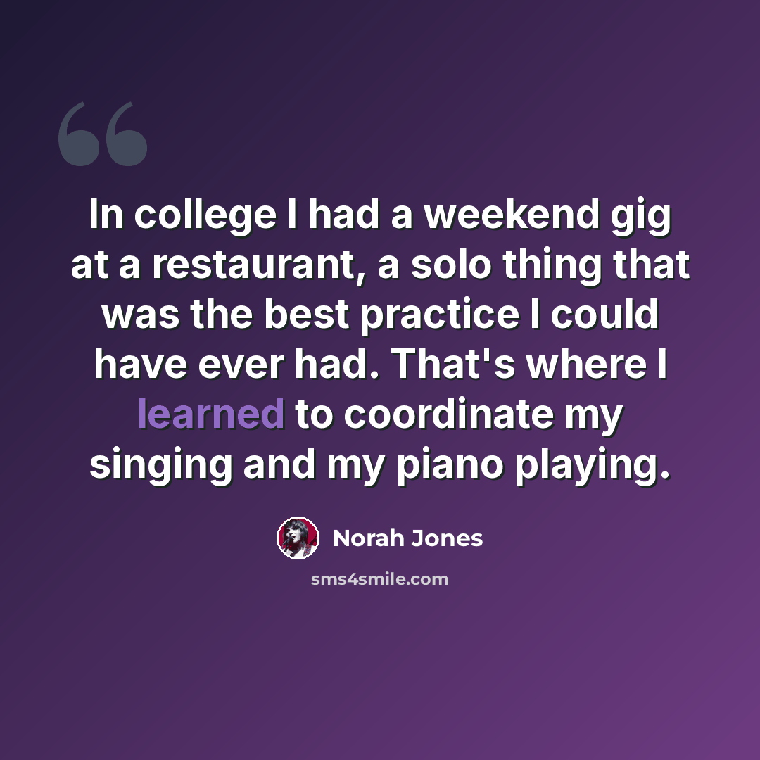 “In college I had a weekend gig at a restaurant, a solo thing that was the best practice I could have ever had. That's where I learned to coordinate my singing and my piano playing.” quote by Norah Jones