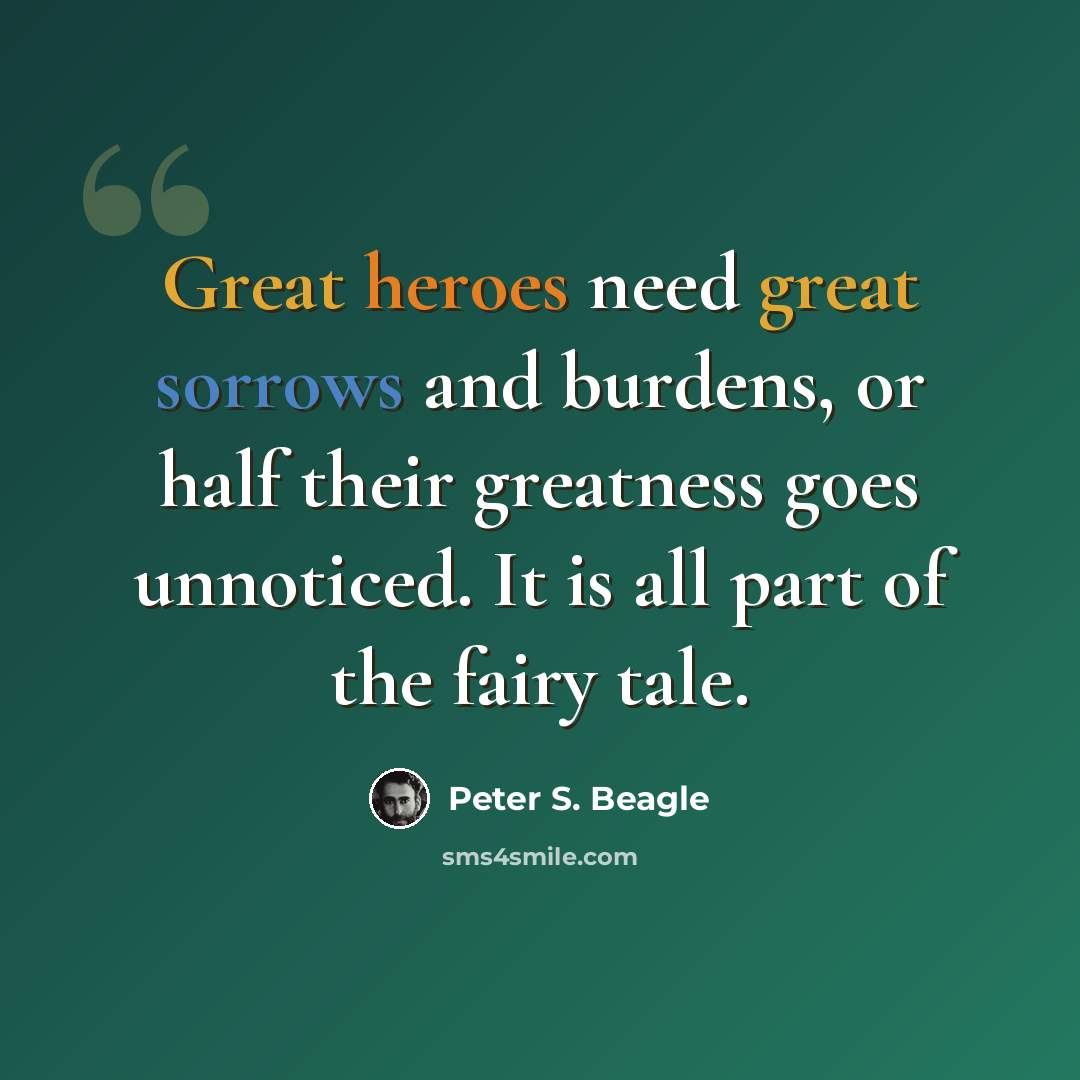 “Great heroes need great sorrows and burdens, or half their greatness goes unnoticed. It is all part of the fairy tale.” quote by Peter S. Beagle