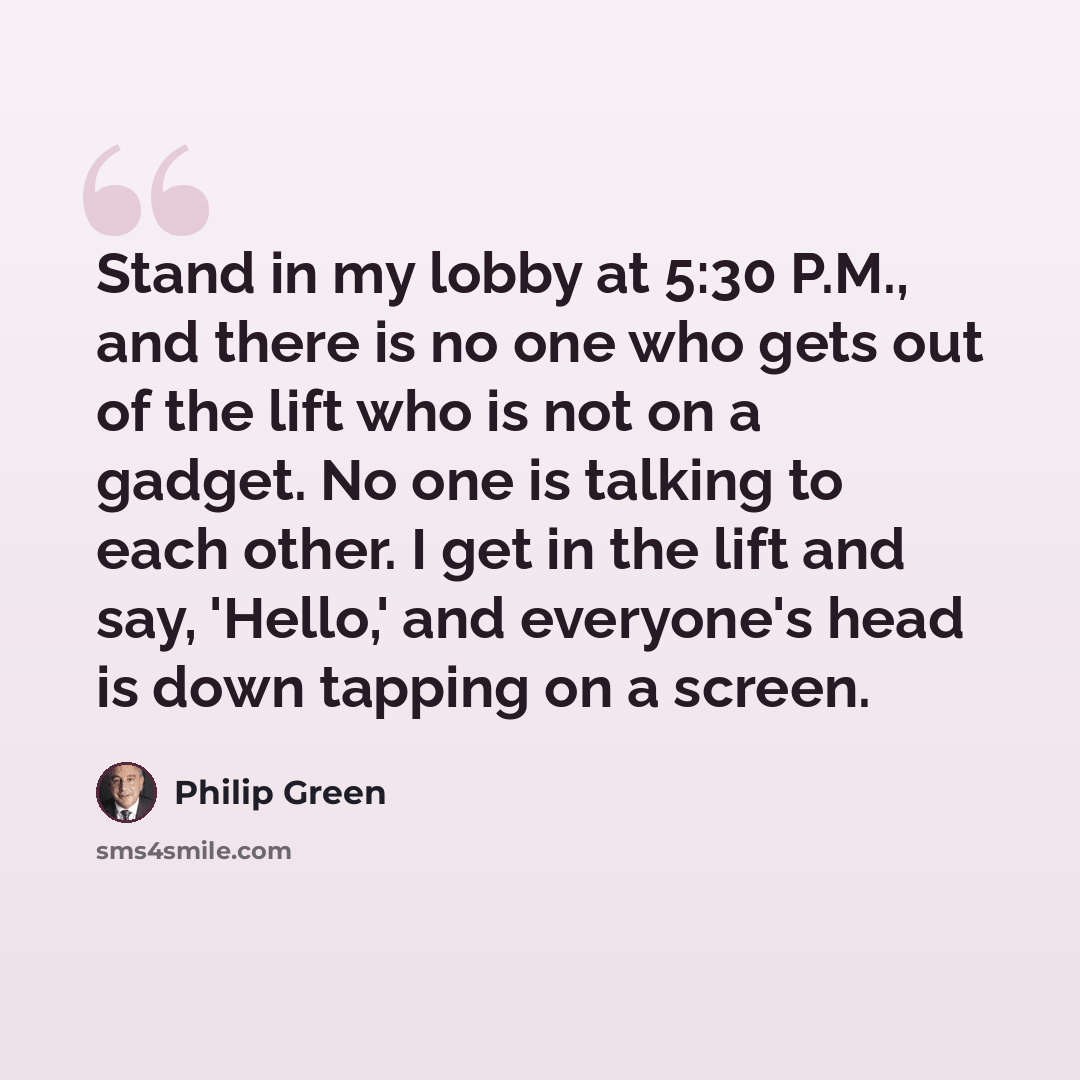 “Stand in my lobby at 5:30 P.M., and there is no one who gets out of the lift who is not on a gadget. No one is talking to each other. I get in the lift and say, 'Hello,' and everyone's head is down tapping on a screen.” quote by Philip Green