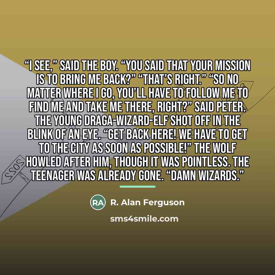 “I see,” said the boy. “You said that your mission is to bring me back?” “That’s right.” “So no matter where I go, you’ll have to follow me to find me and take me there, right?” said Peter. The young Draga-Wizard-Elf shot off in the blink of an eye. “GET BACK HERE! WE HAVE TO GET TO THE CITY AS…” quote by R. Alan Ferguson