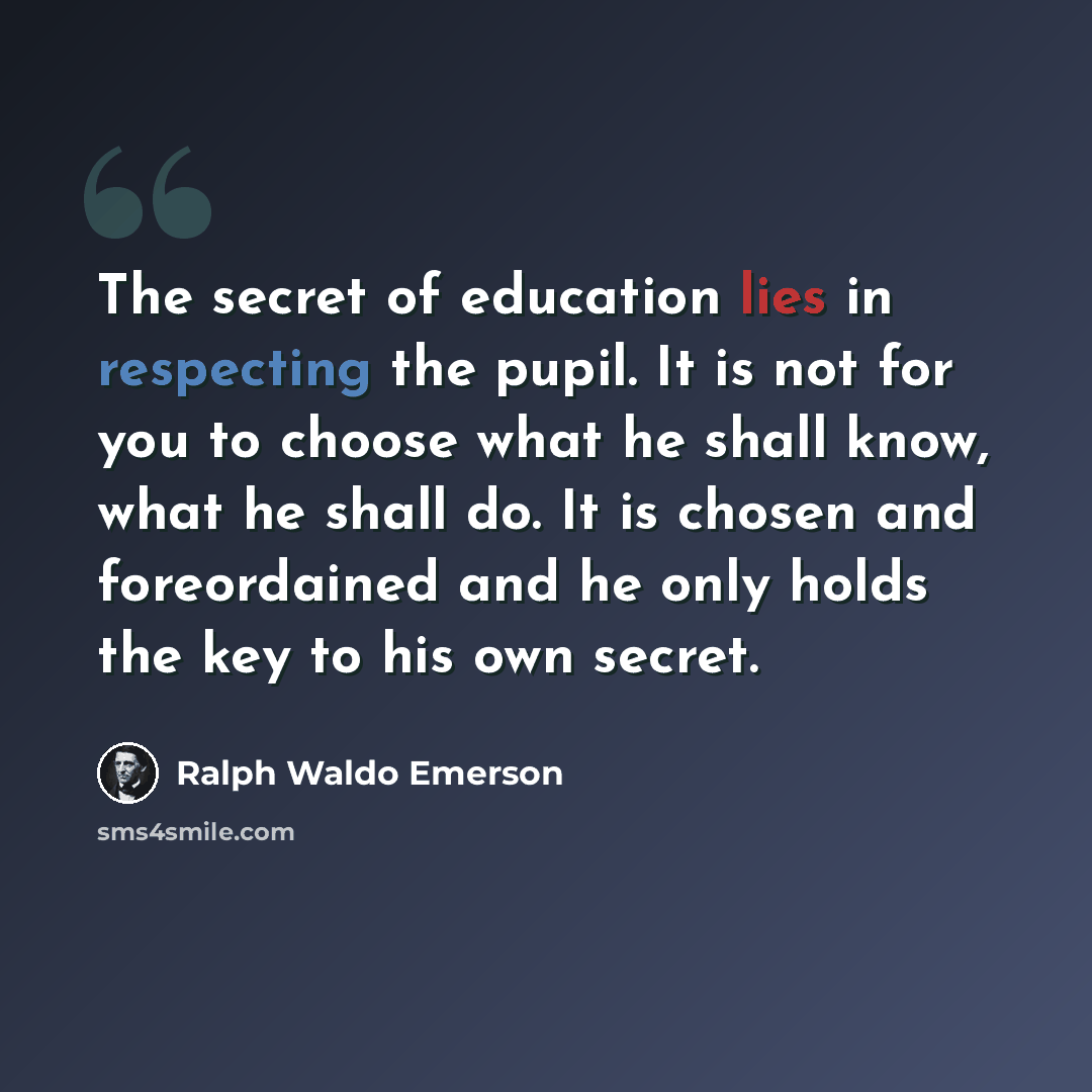 “The secret of education lies in respecting the pupil. It is not for you to choose what he shall know, what he shall do. It is chosen and foreordained and he only holds the key to his own secret.” quote by Ralph Waldo Emerson