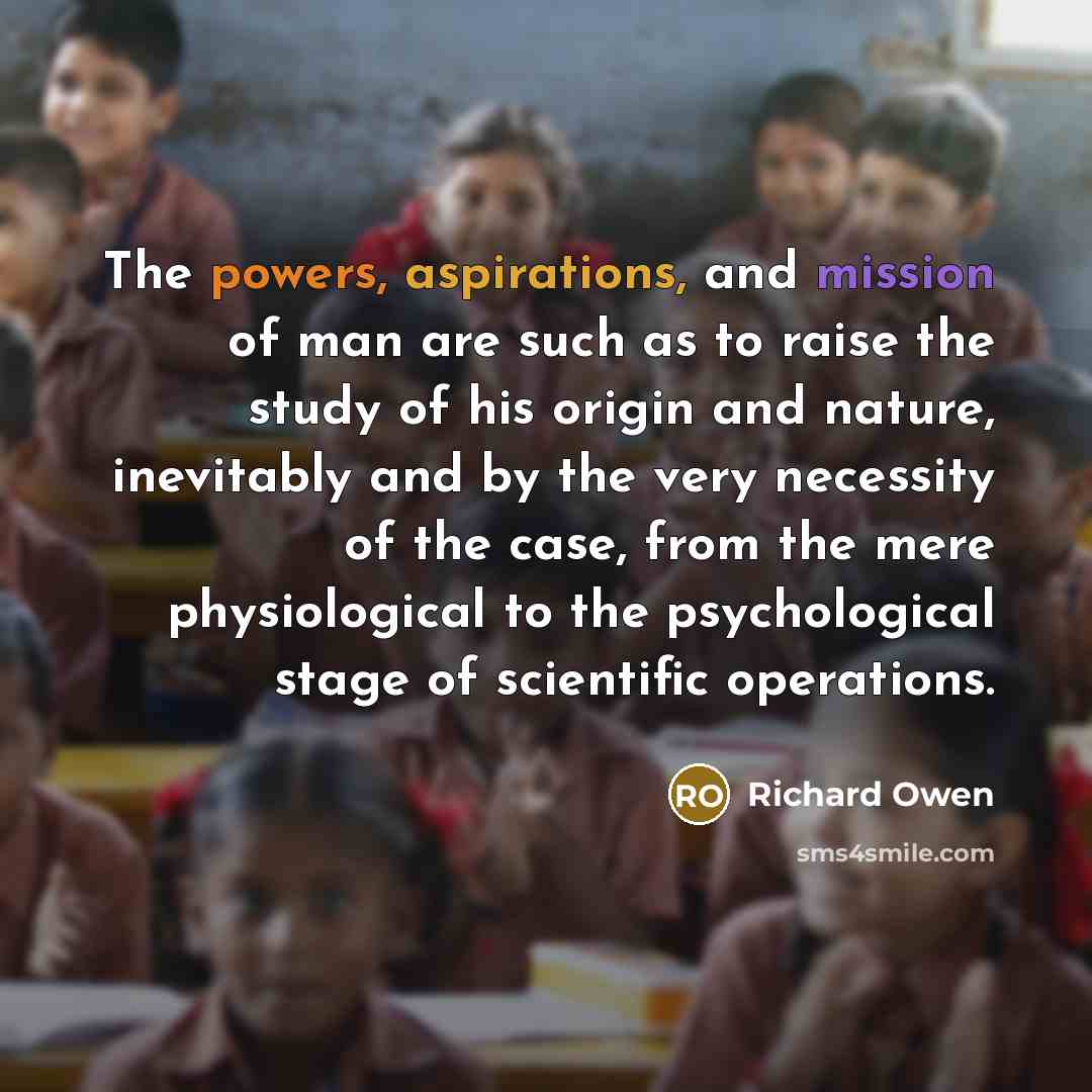 “The powers, aspirations, and mission of man are such as to raise the study of his origin and nature, inevitably and by the very necessity of the case, from the mere physiological to the psychological stage of scientific operations.” quote by Richard Owen