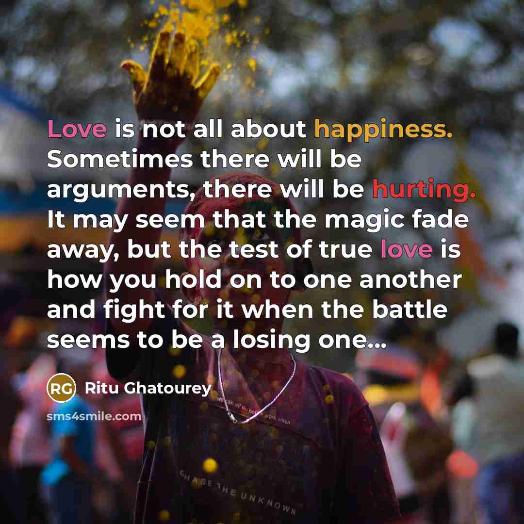 “Love is not all about happiness. Sometimes there will be arguments, there will be hurting. It may seem that the magic fade away, but the test of true love is how you hold on to one another and fight for it when the battle seems to be a losing one…” quote by Ritu Ghatourey