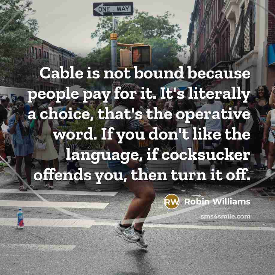 “Cable is not bound because people pay for it. It's literally a choice, that's the operative word. If you don't like the language, if cocksucker offends you, then turn it off.” quote by Robin Williams