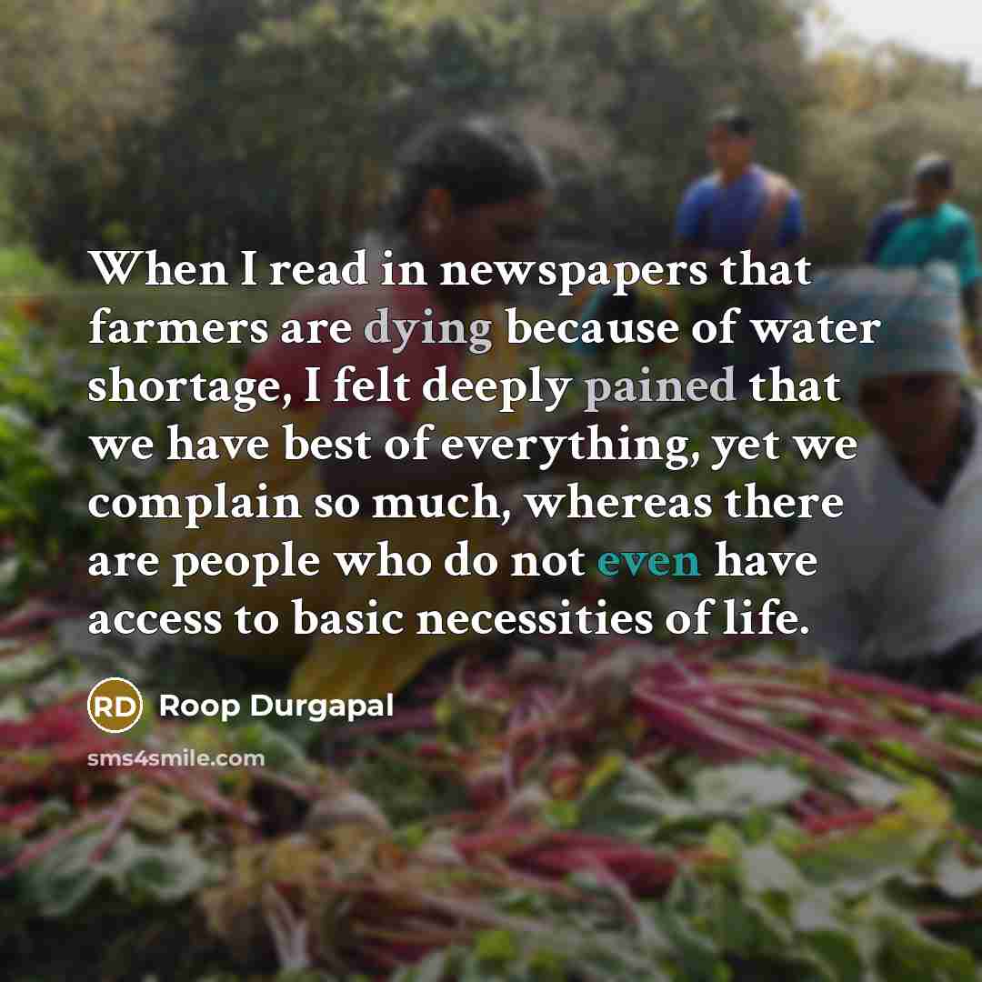 “When I read in newspapers that farmers are dying because of water shortage, I felt deeply pained that we have best of everything, yet we complain so much, whereas there are people who do not even have access to basic necessities of life.” quote by Roop Durgapal
