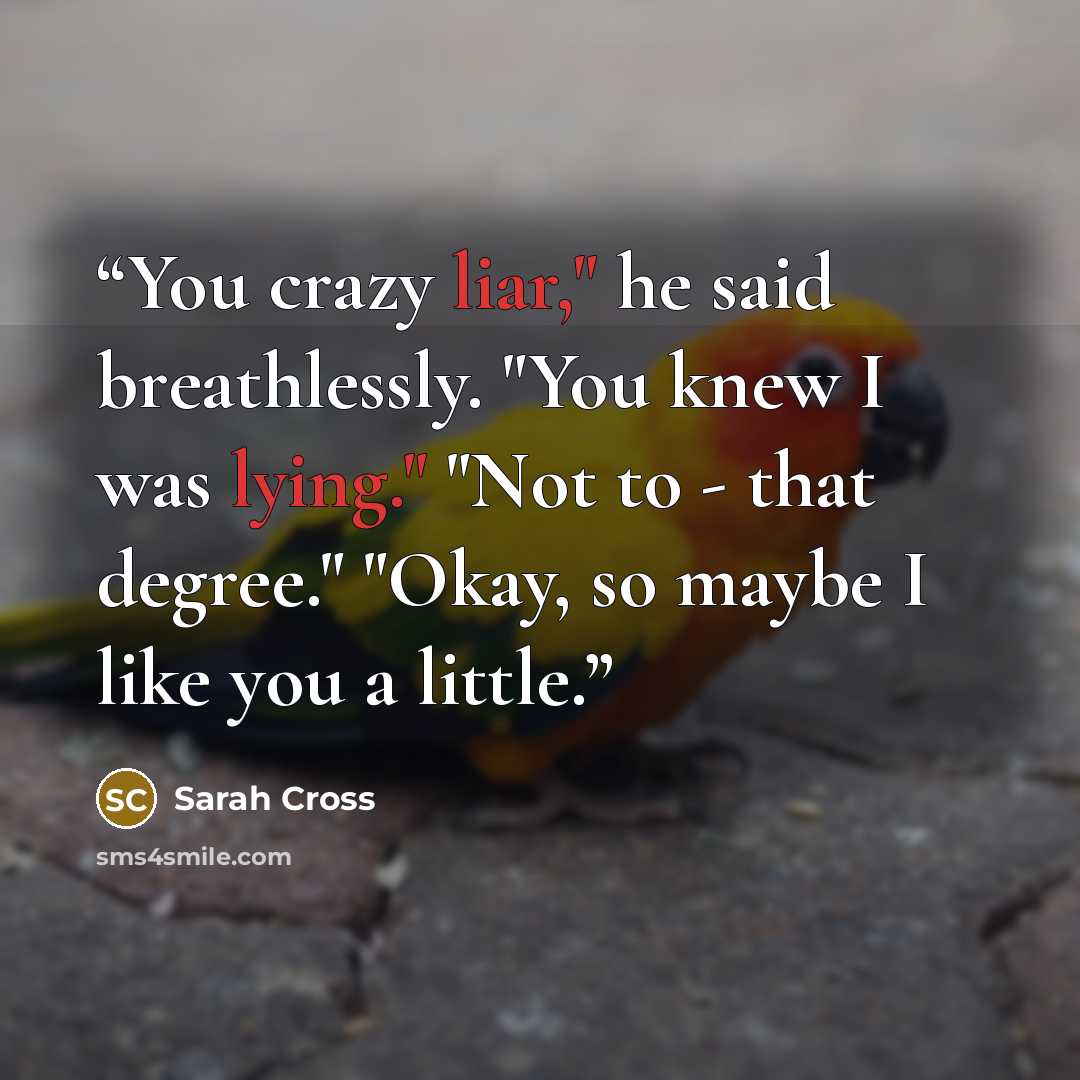 “You crazy liar," he said breathlessly. "You knew I was lying." "Not to - that degree." "Okay, so maybe I like you a little.” quote by Sarah Cross