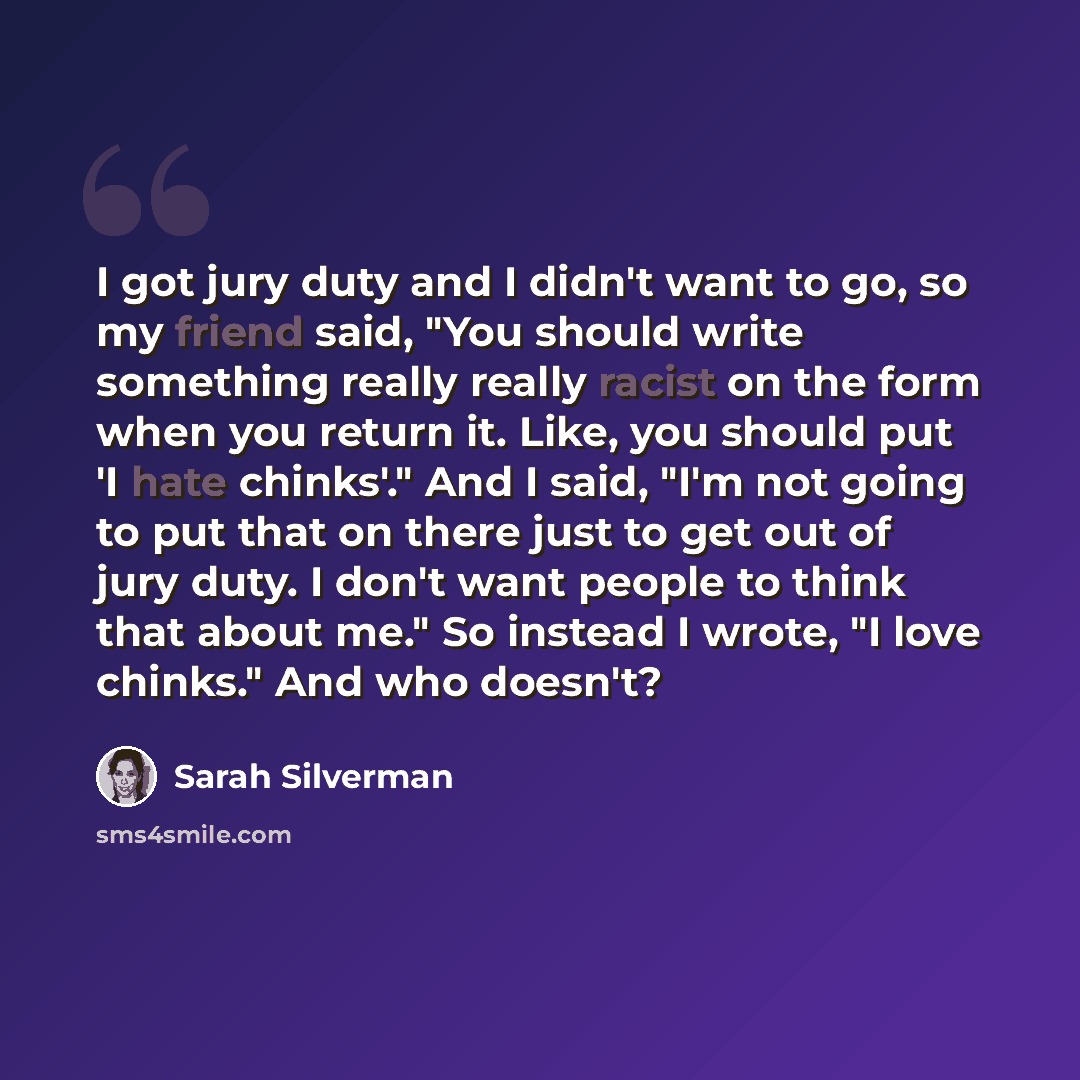 “I got jury duty and I didn't want to go, so my friend said, "You should write something really really racist on the form when you return it. Like, you should put 'I hate chinks'." And I said, "I'm not going to put that on there just to get out of jury duty. I don't want people to think that about…” quote by Sarah Silverman
