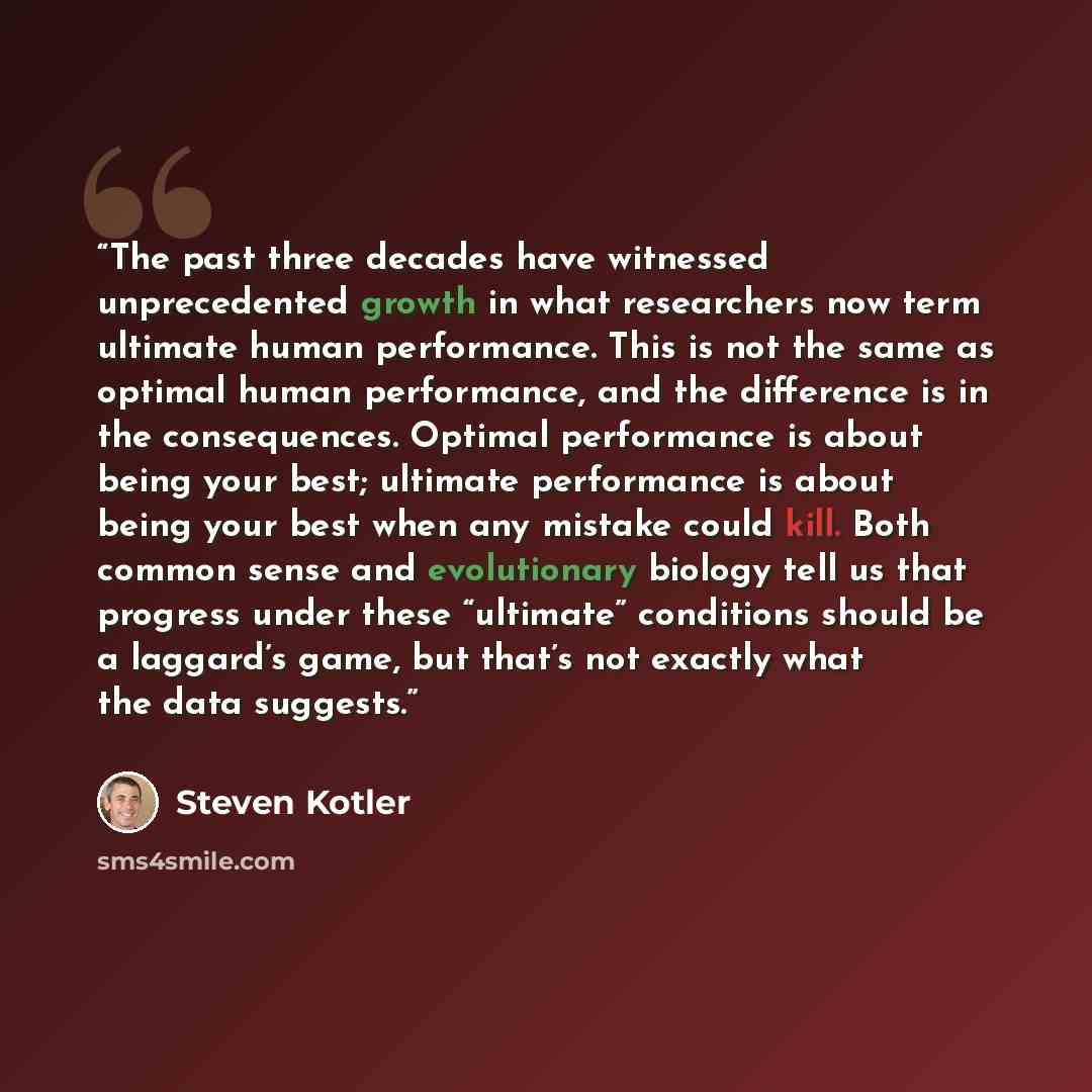 “The past three decades have witnessed unprecedented growth in what researchers now term ultimate human performance. This is not the same as optimal human performance, and the difference is in the consequences. Optimal performance is about being your best; ultimate performance is about being your…” quote by Steven Kotler