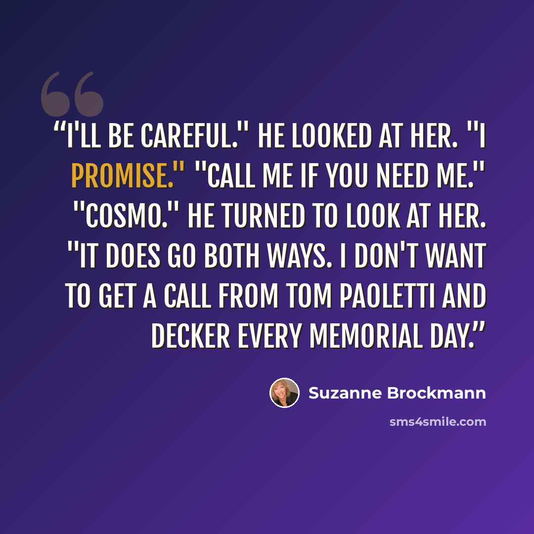 “I'll be careful." He looked at her. "I promise." "Call me if you need me." "Cosmo." He turned to look at her. "It does go both ways. I don't want to get a call from Tom Paoletti and Decker every Memorial Day.” quote by Suzanne Brockmann