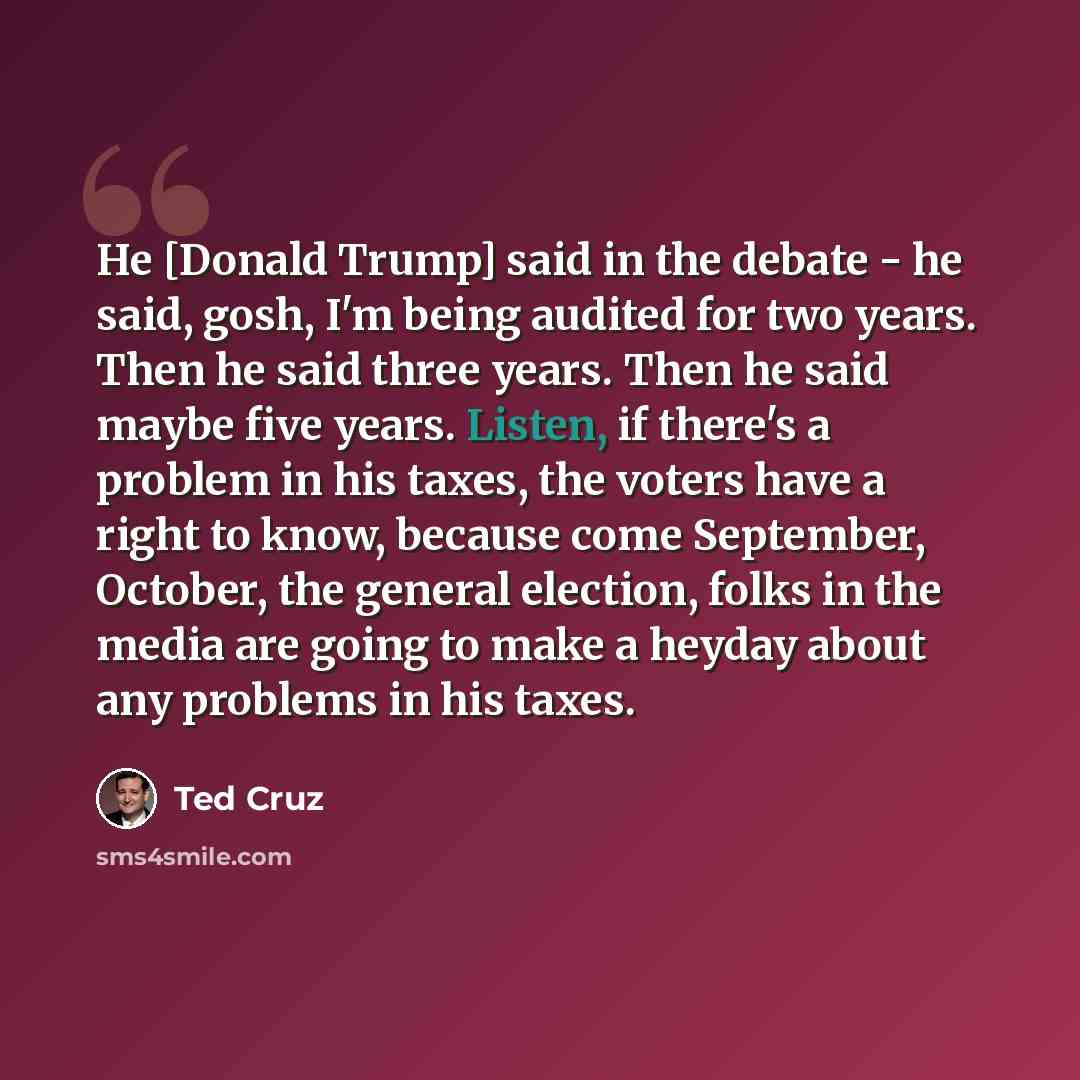 “He [Donald Trump] said in the debate - he said, gosh, I'm being audited for two years. Then he said three years. Then he said maybe five years. Listen, if there's a problem in his taxes, the voters have a right to know, because come September, October, the general election, folks in the media are…” quote by Ted Cruz