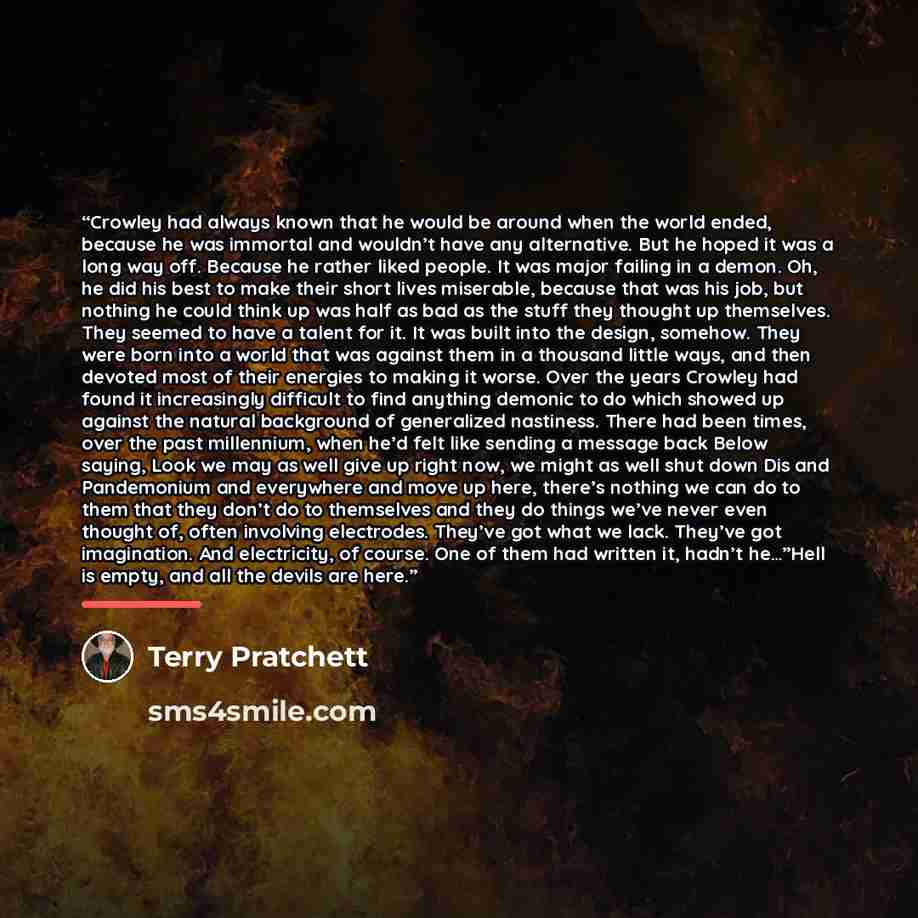 “Crowley had always known that he would be around when the world ended, because he was immortal and wouldn’t have any alternative. But he hoped it was a long way off. Because he rather liked people. It was major failing in a demon. Oh, he did his best to make their short lives miserable, because…” quote by Terry Pratchett