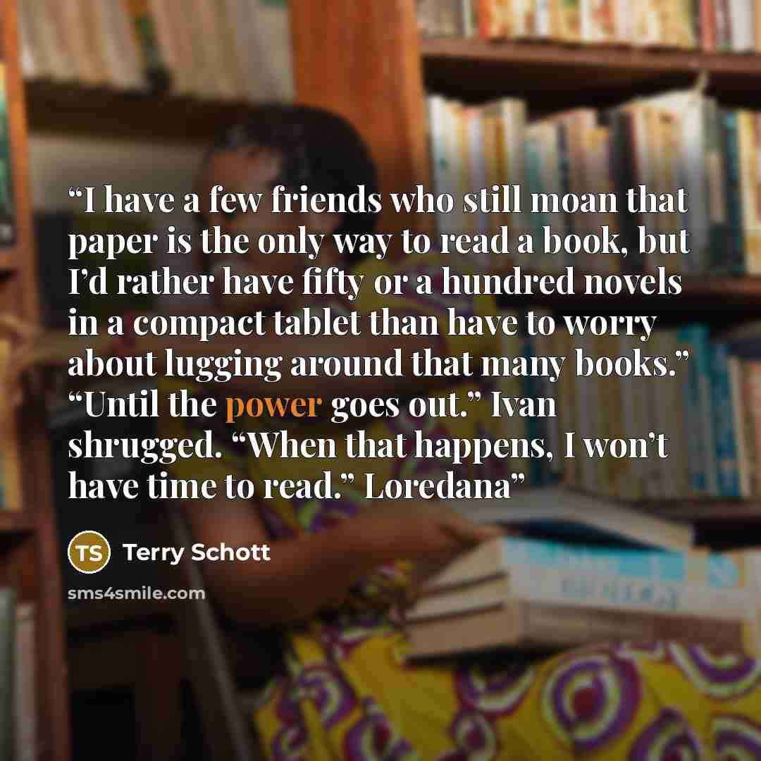 “I have a few friends who still moan that paper is the only way to read a book, but I’d rather have fifty or a hundred novels in a compact tablet than have to worry about lugging around that many books.” “Until the power goes out.” Ivan shrugged. “When that happens, I won’t have time to read.”…” quote by Terry Schott