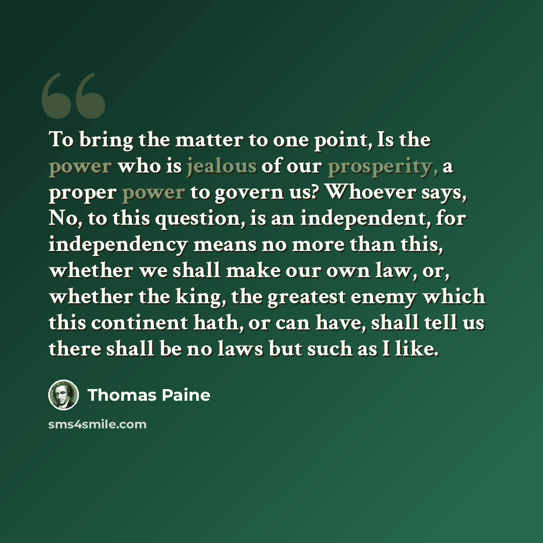 “To bring the matter to one point, Is the power who is jealous of our prosperity, a proper power to govern us? Whoever says, No, to this question, is an independent, for independency means no more than this, whether we shall make our own law, or, whether the king, the greatest enemy which this…” quote by Thomas Paine