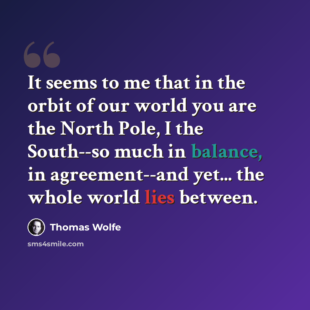 “It seems to me that in the orbit of our world you are the North Pole, I the South--so much in balance, in agreement--and yet... the whole world lies between.” quote by Thomas Wolfe