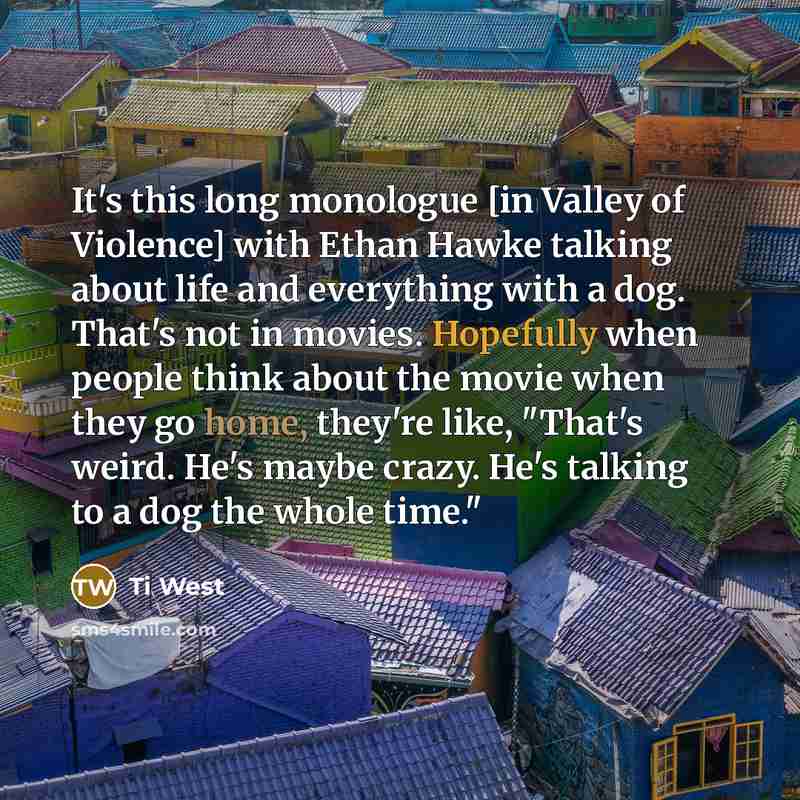 “It's this long monologue [in Valley of Violence] with Ethan Hawke talking about life and everything with a dog. That's not in movies. Hopefully when people think about the movie when they go home, they're like, "That's weird. He's maybe crazy. He's talking to a dog the whole time."” quote by Ti West
