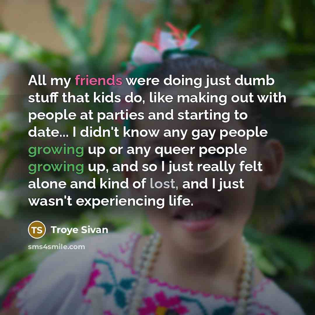 “All my friends were doing just dumb stuff that kids do, like making out with people at parties and starting to date... I didn't know any gay people growing up or any queer people growing up, and so I just really felt alone and kind of lost, and I just wasn't experiencing life.” quote by Troye Sivan