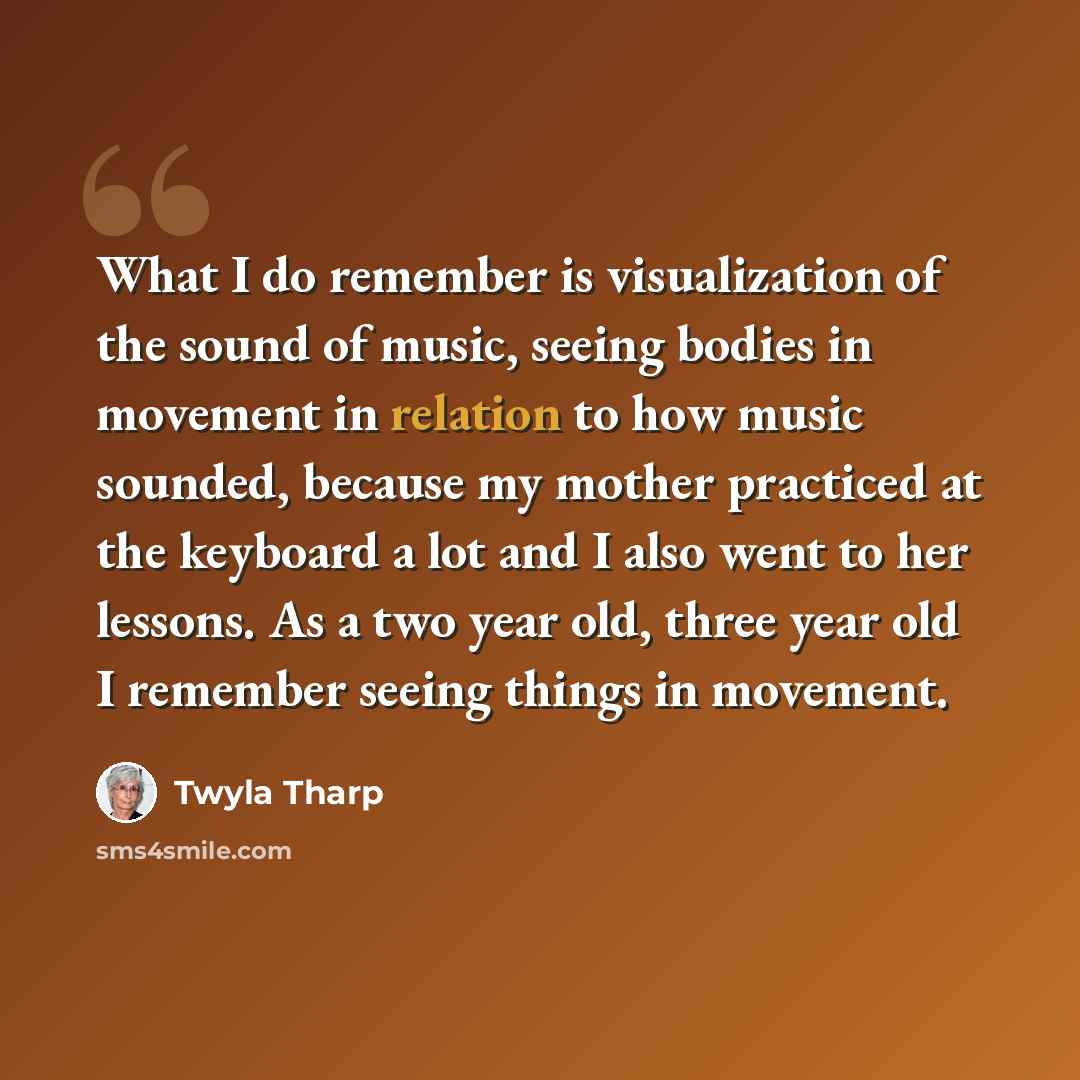 “What I do remember is visualization of the sound of music, seeing bodies in movement in relation to how music sounded, because my mother practiced at the keyboard a lot and I also went to her lessons. As a two year old, three year old I remember seeing things in movement.” quote by Twyla Tharp