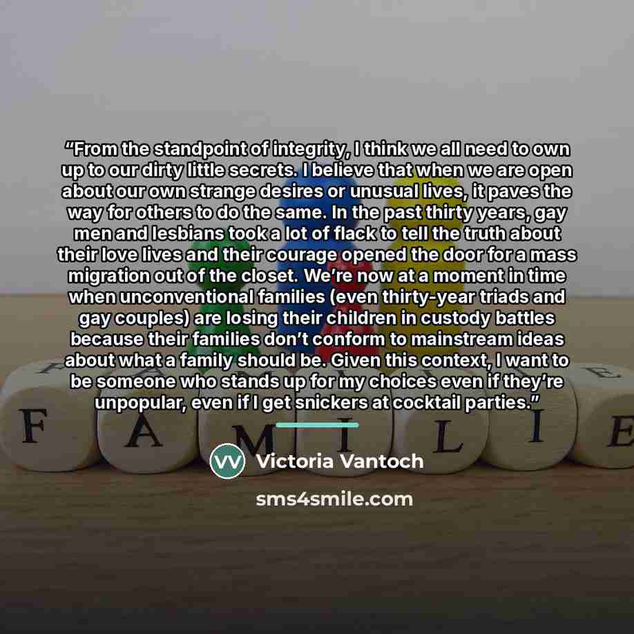 “From the standpoint of integrity, I think we all need to own up to our dirty little secrets. I believe that when we are open about our own strange desires or unusual lives, it paves the way for others to do the same. In the past thirty years, gay men and lesbians took a lot of flack to tell the…” quote by Victoria Vantoch