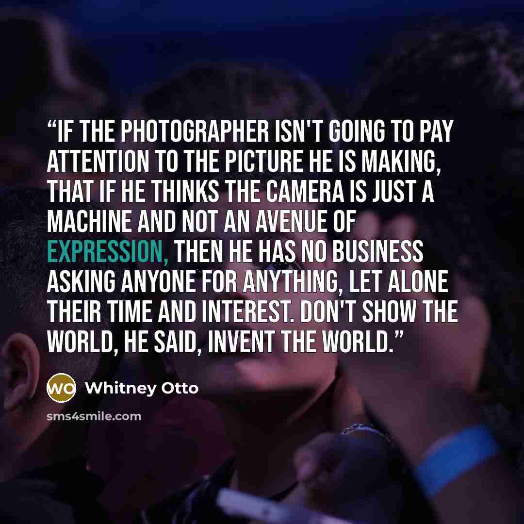“If the photographer isn't going to pay attention to the picture he is making, that if he thinks the camera is just a machine and not an avenue of expression, then he has no business asking anyone for anything, let alone their time and interest. Don't show the world, he said, invent the world.” quote by Whitney Otto