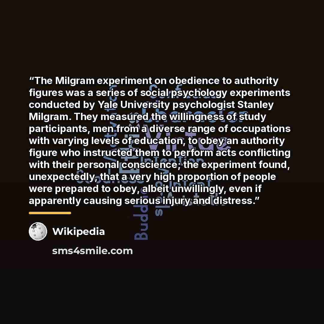 “The Milgram experiment on obedience to authority figures was a series of social psychology experiments conducted by Yale University psychologist Stanley Milgram. They measured the willingness of study participants, men from a diverse range of occupations with varying levels of education, to obey…” quote by Wikipedia