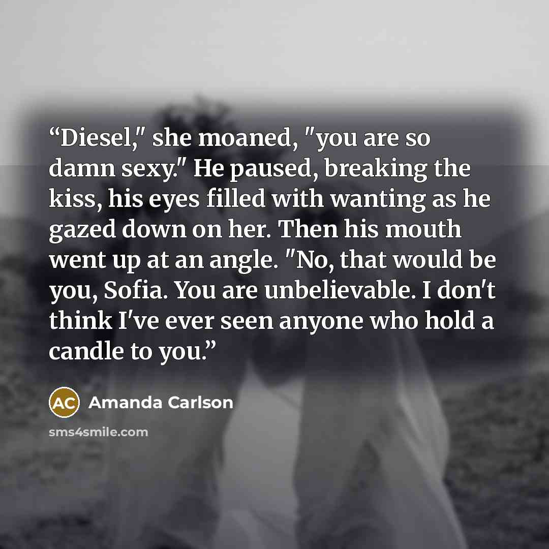 “Diesel," she moaned, "you are so damn sexy." He paused, breaking the kiss, his eyes filled with wanting as he gazed down on her. Then his mouth went up at an angle. "No, that would be you, Sofia. You are unbelievable. I don't think I've ever seen anyone who hold a candle to you.” quote by Amanda Carlson