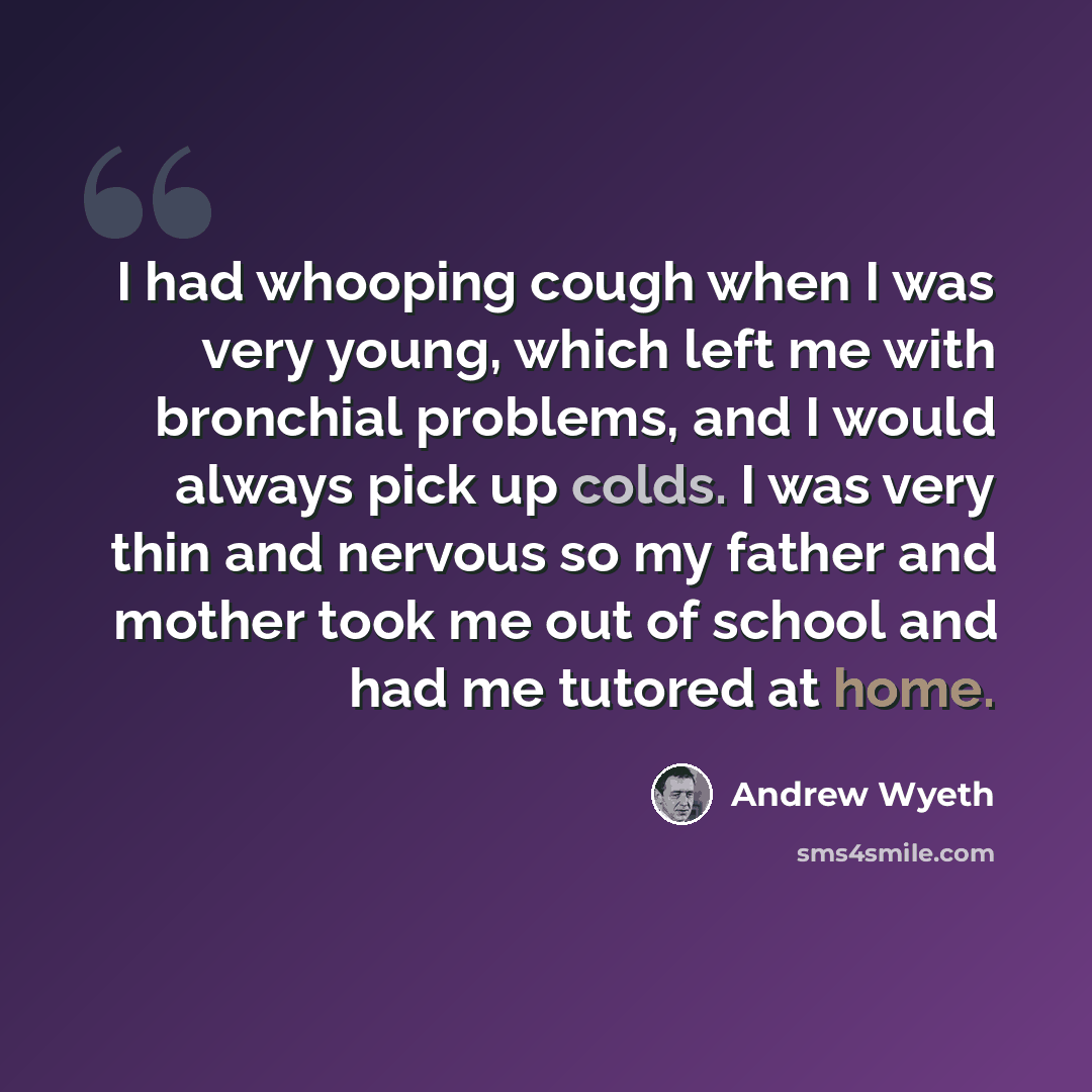 “I had whooping cough when I was very young, which left me with bronchial problems, and I would always pick up colds. I was very thin and nervous so my father and mother took me out of school and had me tutored at home.” quote by Andrew Wyeth