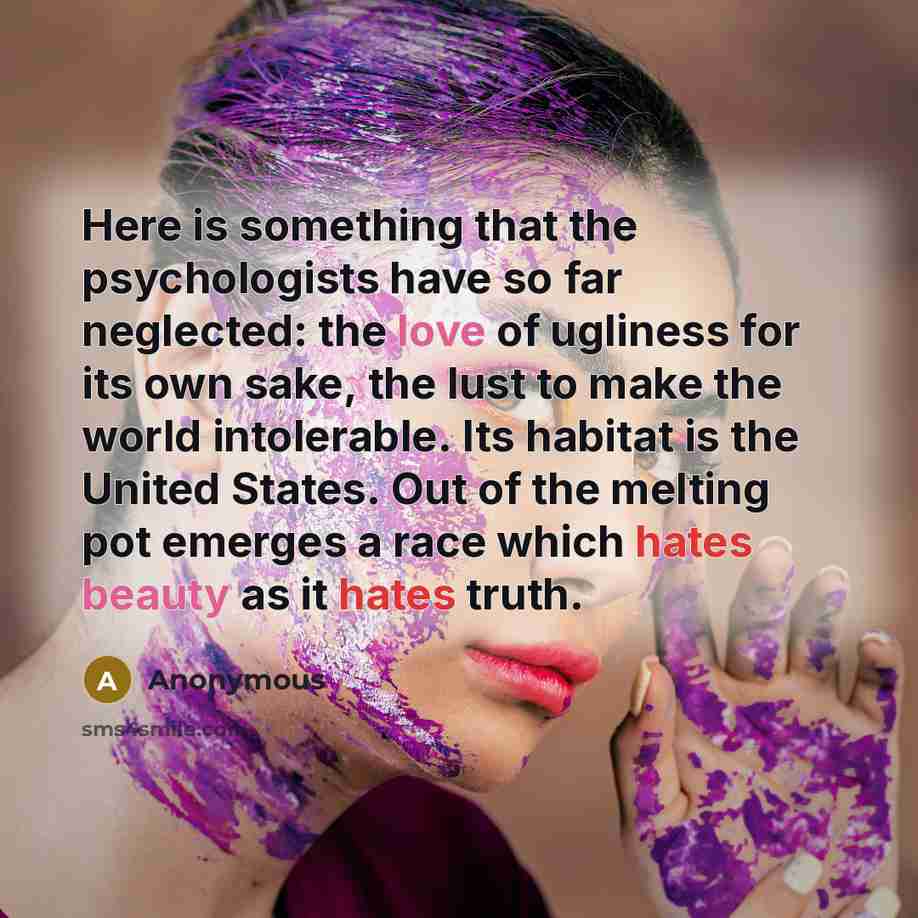 “Here is something that the psychologists have so far neglected: the love of ugliness for its own sake, the lust to make the world intolerable. Its habitat is the United States. Out of the melting pot emerges a race which hates beauty as it hates truth.” quote by Anonymous