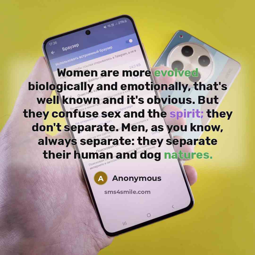 “Women are more evolved biologically and emotionally, that's well known and it's obvious. But they confuse sex and the spirit; they don't separate. Men, as you know, always separate: they separate their human and dog natures.” quote by Anonymous