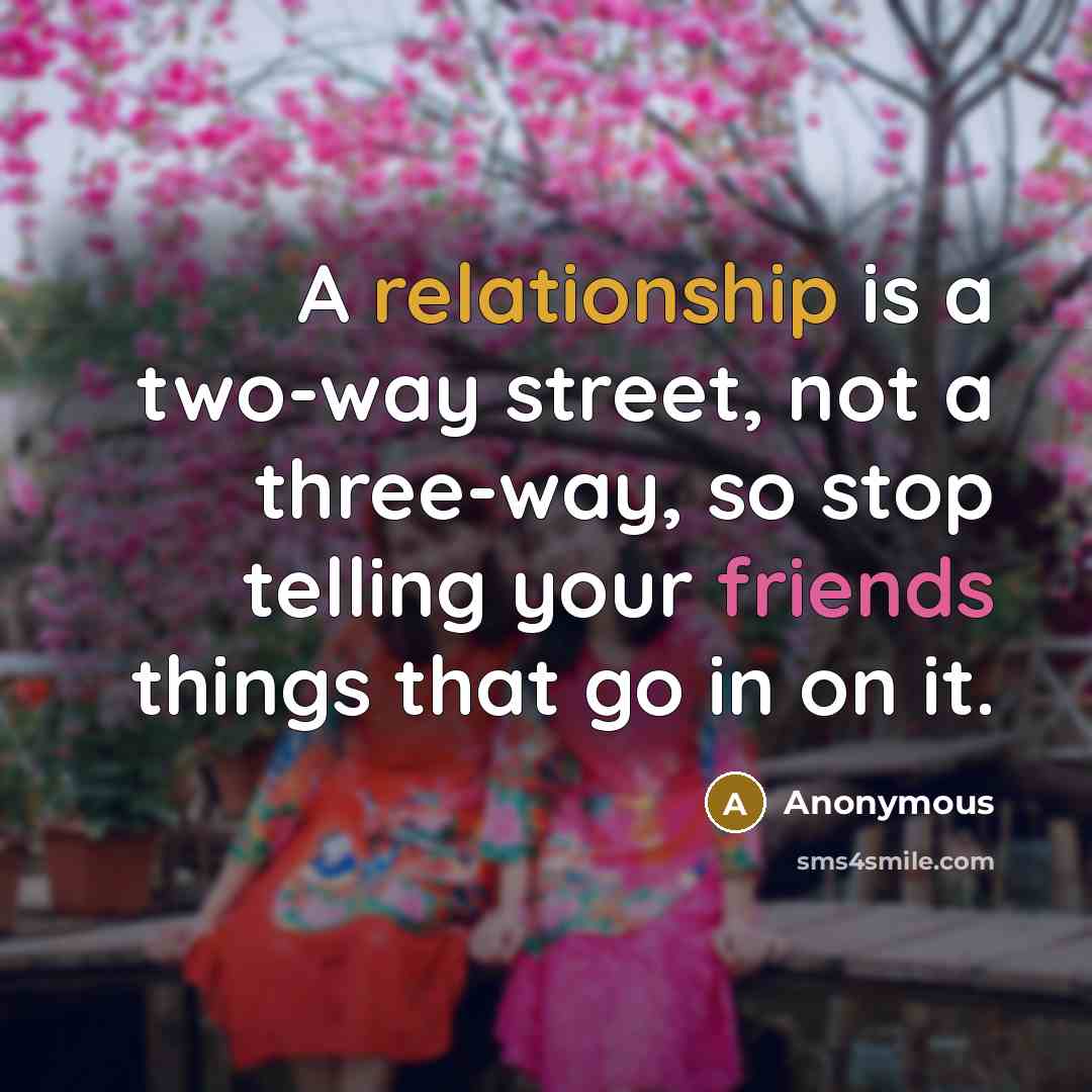 “A relationship is a two-way street, not a three-way, so stop telling your friends things that go in on it.” quote by Anonymous