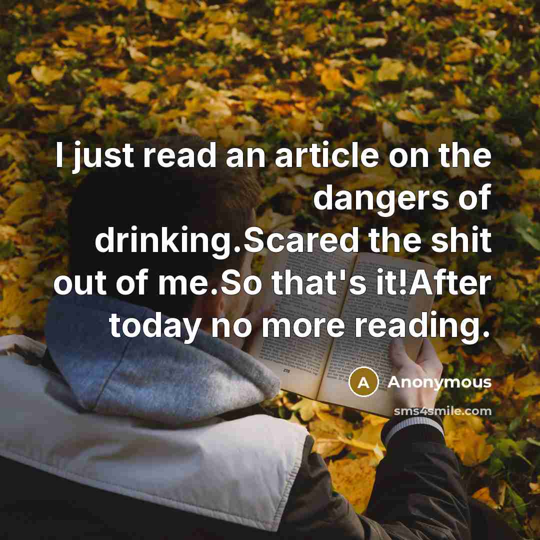 “I just read an article on the dangers of drinking.Scared the shit out of me.So that's it!After today no more reading.” quote by Anonymous