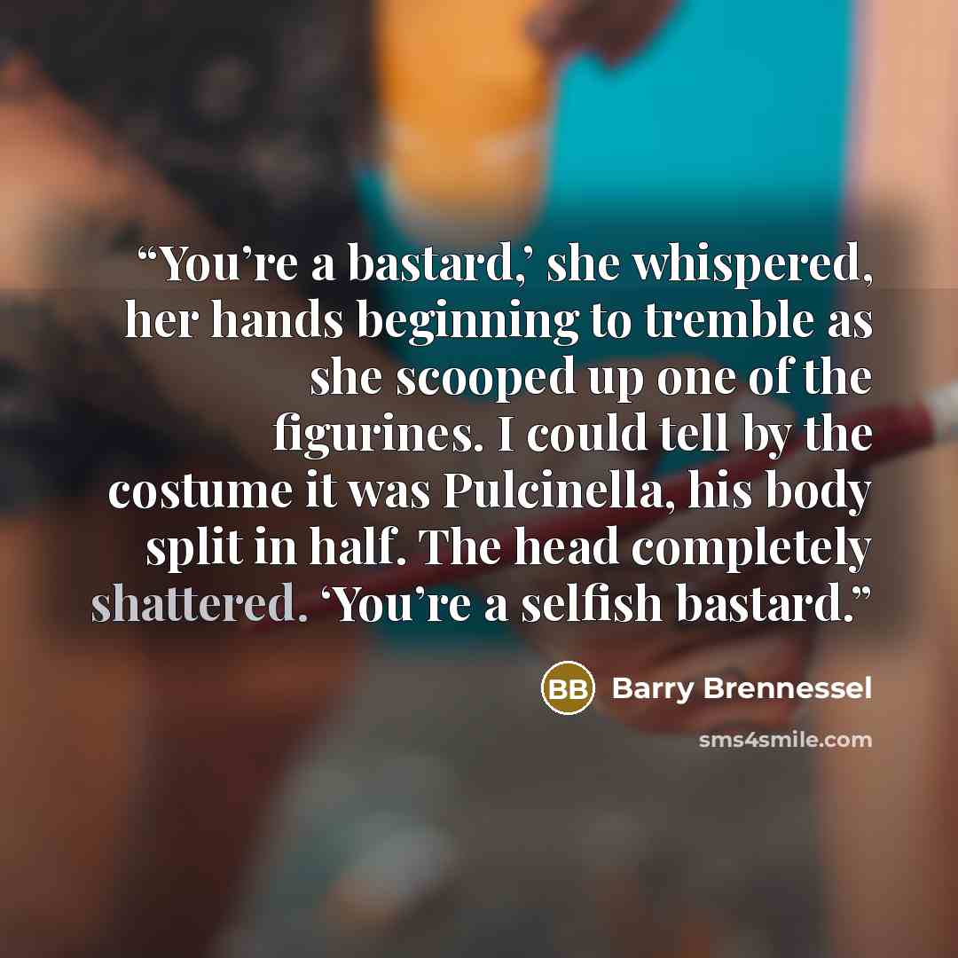 “You’re a bastard,’ she whispered, her hands beginning to tremble as she scooped up one of the figurines. I could tell by the costume it was Pulcinella, his body split in half. The head completely shattered. ‘You’re a selfish bastard.” quote by Barry Brennessel