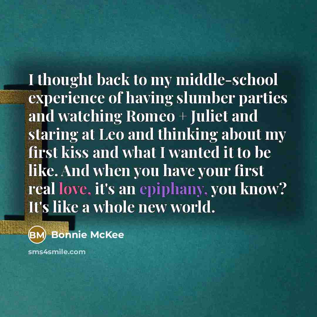 “I thought back to my middle-school experience of having slumber parties and watching Romeo + Juliet and staring at Leo and thinking about my first kiss and what I wanted it to be like. And when you have your first real love, it's an epiphany, you know? It's like a whole new world.” quote by Bonnie McKee