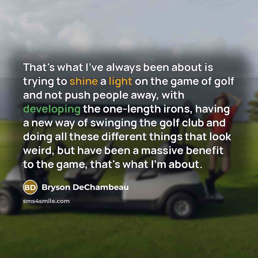 “That's what I've always been about is trying to shine a light on the game of golf and not push people away, with developing the one-length irons, having a new way of swinging the golf club and doing all these different things that look weird, but have been a massive benefit to the game, that's…” quote by Bryson DeChambeau